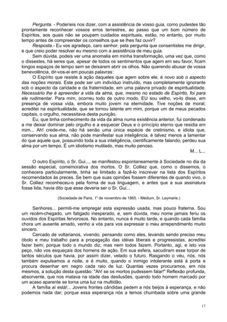 17
Pergunta. - Poderíeis nos dizer, com a assistência de vosso guia, como pudestes tão
prontamente reconhecer vossos erros terrestres, ao passo que um bom número de
Espíritos, aos quais não se poupam cuidados espirituais, estão, no entanto, por muito
tempo antes de compreender os conselhos que se lhes faz ouvir?
Resposta.- Eu vos agradeço, caro senhor, pela pergunta que consentistes me dirigir,
e que creio poder resolver eu mesmo com a assistência de meu guia.
Sem dúvida, podeis ver uma anomalia em minha transformação, uma vez que, como
o dissestes, há seres que, apesar de todos os sentimentos que agem em seu favor, ficam
longos espaços de tempo sem se deixarem abrir os olhos. Não querendo abusar de vossa
benevolência, dir-vos-ei em poucas palavras:
O Espírito que resiste à ação daqueles que agem sobre ele, é novo sob o aspecto
das noções morais. Este pode ser um indivíduo instruído, mas completamente ignorante
sob o aspecto da caridade e da fraternidade, em uma palavra privado de espiritualidade.
Necessário lhe é apreender a vida da alma, que, mesmo no estado de Espírito, foi para
ele rudimentar. Para mim, ocorreu todo de outro modo. EU sou velho, vo-lo disse, em
presença de vossa vida, embora muito jovem na eternidade. Tive noções de moral;
acreditei na espiritualidade, que se tornou latente em mim, porque um de meus pecados
capitais, o orgulho, necessitava desta punição.
Eu, que tinha conhecimento da vida da alma numa existência anterior, fui condenado
a me deixar dominar pelo orgulho e a esquecer Deus e o princípio eterno que residia em
mim... Ah! crede-me, não há senão uma única espécie de cretinismo, e idiota que,
conservando sua alma, não pode manifestar sua inteligência, é talvez menos a lamentar
do que aquele que, possuindo toda a sua inteligência, cientificamente falando, perdeu sua
alma por um tempo. É um idiotismo mutilado, mas muito penoso.
M... L...
O outro Espírito, o Sr. Gui..., se manifestou espontaneamente à Sociedade no dia da
sessão especial, comemorativa dos mortos. O Sr. Colliez que, como o dissemos, o
conhecera particularmente, tinha se limitado a fazê-lo inscrever na lista dos Espíritos
recomendados às preces. Se bem que suas opiniões fossem diferentes de quando vivo, o
Sr. Colliez reconheceu-o pela forma de sua linguagem, e antes que a sua assinatura
fosse lida, havia dito que esse deveria ser o Sr. Gui...
(Sociedade de Paris, 1" de novembro de 1865. - Médium, Sr. Leymarie.)
Senhores... permiti-me empregar esta expressão usada, mas pouco fraterna. Sou
um recém-chegado, um fatigado inesperado, e, sem dúvida, meu nome jamais feriu os
ouvidos dos Espíritas fervorosos. No entanto, nunca é muito tarde, e quando cada família
chora um ausente amado, venho a vós para vos expressar o meu arrependimento muito
sincero.
Cercado de voltarianos, vivendo, pensando como eles, levando sendo preciso meu
óbolo e meu trabalho para a propagação das idéias liberais e progressistas, acreditei
fazer bem; porque todo o mundo diz, mas nem todos fazem. Portanto, agi, e isto vos
peço, não vos esqueçais dos homens de ação. Em sua esfera, sacudiram esse torpor de
tantos séculos que havia, por assim dizer, velado o futuro. Rasgando o véu, nós, nós
também expulsamos a noite, e é muito, quando o inimigo intolerante está à porta e
procura desenhar em negro cada raio de luz. Quantas vezes procuramos, em nós
mesmos, a solução desta questão: "Ah! se os mortos pudessem falar!" Reflexão profunda,
absorvente, que nos matava na idade das desilusões, quando todo homem marcado por
um acaso aparente se torna uma luz na multidão.
A família aí está!... Jovens frontes cândidas pedem a nós beijos à esperança, e não
podemos nada dar; porque essa esperança nós a temos chumbada sobre uma grande
 