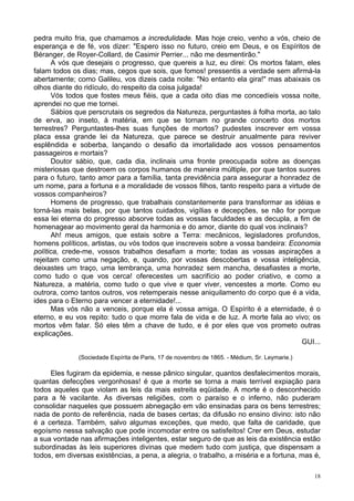 18
pedra muito fria, que chamamos a incredulidade. Mas hoje creio, venho a vós, cheio de
esperança e de fé, vos dizer: "Espero isso no futuro, creio em Deus, e os Espíritos de
Béranger, de Royer-Collard, de Casimir Perrier... não me desmentirão."
A vós que desejais o progresso, que quereis a luz, eu direi: Os mortos falam, eles
falam todos os dias; mas, cegos que sois, que fomos! pressentis a verdade sem afirmá-la
abertamente; como Galileu, vos dizeis cada noite: "No entanto ela gira!" mas abaixais os
olhos diante do ridículo, do respeito da coisa julgada!
Vós todos que fostes meus fiéis, que a cada oito dias me concedíeis vossa noite,
aprendei no que me tornei.
Sábios que perscrutais os segredos da Natureza, perguntastes à folha morta, ao talo
de erva, ao inseto, à matéria, em que se tornam no grande concerto dos mortos
terrestres? Perguntastes-lhes suas funções de mortos? pudestes inscrever em vossa
placa essa grande lei da Natureza, que parece se destruir anualmente para reviver
esplêndida e soberba, lançando o desafio da imortalidade aos vossos pensamentos
passageiros e mortais?
Doutor sábio, que, cada dia, inclinais uma fronte preocupada sobre as doenças
misteriosas que destroem os corpos humanos de maneira múltiple, por que tantos suores
para o futuro, tanto amor para a família, tanta previdência para assegurar a honradez de
um nome, para a fortuna e a moralidade de vossos filhos, tanto respeito para a virtude de
vossos companheiros?
Homens de progresso, que trabalhais constantemente para transformar as idéias e
torná-las mais belas, por que tantos cuidados, vigílias e decepções, se não for porque
essa lei eterna do progresso absorve todas as vossas faculdades e as decupla, a fim de
homenagear ao movimento geral da harmonia e do amor, diante do qual vos inclinais?
Ah! meus amigos, que estais sobre a Terra: mecânicos, legisladores profundos,
homens políticos, artistas, ou vós todos que inscreveis sobre a vossa bandeira: Economia
política, crede-me, vossos trabalhos desafiam a morte; todas as vossas aspirações a
rejeitam como uma negação, e, quando, por vossas descobertas e vossa inteligência,
deixastes um traço, uma lembrança, uma honradez sem mancha, desafiastes a morte,
como tudo o que vos cerca! oferecestes um sacrifício ao poder criativo, e como a
Natureza, a matéria, como tudo o que vive e quer viver, vencestes a morte. Como eu
outrora, como tantos outros, vos retemperais nesse aniquilamento do corpo que é a vida,
ides para o Eterno para vencer a eternidade!...
Mas vós não a venceis, porque ela é vossa amiga. O Espírito é a eternidade, é o
eterno, e eu vos repito: tudo o que morre fala de vida e de luz. A morte fala ao vivo; os
mortos vêm falar. Só eles têm a chave de tudo, e é por eles que vos prometo outras
explicações.
GUI...
(Sociedade Espírita de Paris, 17 de novembro de 1865. - Médium, Sr. Leymarie.)
Eles fugiram da epidemia, e nesse pânico singular, quantos desfalecimentos morais,
quantas defecções vergonhosas! é que a morte se torna a mais terrível expiação para
todos aqueles que violam as leis da mais estreita eqüidade. A morte é o desconhecido
para a fé vacilante. As diversas religiões, com o paraíso e o inferno, não puderam
consolidar naqueles que possuem abnegação em vão ensinadas para os bens terrestres;
nada de ponto de referência, nada de bases certas; da difusão no ensino divino: isto não
é a certeza. Também, salvo algumas exceções, que medo, que falta de caridade, que
egoísmo nessa salvação que pode incomodar entre os satisfeitos! Crer em Deus, estudar
a sua vontade nas afirmações inteligentes, estar seguro de que as leis da existência estão
subordinadas às leis superiores divinas que medem tudo com justiça, que dispensam a
todos, em diversas existências, a pena, a alegria, o trabalho, a miséria e a fortuna, mas é,
 