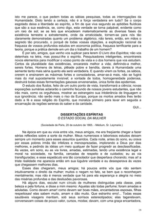19
isto me parece, o que pedem todas as sábias pesquisas, todas as interrogações da
Humanidade. Disto tendo a certeza, não é a força verdadeira em tudo? Se o corpo
esgotado deixa a liberdade ao espírito, a fim de que viva segundo as aptidões fluídicas
que são a sua essência, se, como digo, esta verdade se torna palpável, evidente como
um raio de sol; se as leis que encadeiam matematicamente as diversas fases da
existência terrestre e extraterrestre, onde da erraticidade, tornem-se para nós tão
claramente demonstradas quanto um problema algébrico, não tereis, então, em mãos o
segredo tão procurado, o porquê de todas vossas objeções, a explicação racional da
fraqueza de vossos profundos estudos em economia política, fraqueza terrificante para a
teoria, porque a prática demole em um dia o trabalho de um homem?
É por isto, amigos, que venho vos suplicar para lerem O Livro dos Espíritos; não vos
detenhais na letra, mas possuí-lhe o espírito. Pesquisadores inteligentes, encontrareis
novos elementos para modificar o vosso ponto de vista e o dos homens que vos estudam.
Certos da pluralidade das existências, encarareis melhor a vida; definindo-a melhor,
sereis fortes. Homens de letras, plêiade pobre e bendita, dareis à Humanidade uma
semente tanto mais séria quanto ela será verdadeira. E quando virem os fortes, os sábios,
crerem e ensinarem as máximas fortes e consoladoras, amar-se-á mais, não se fugirá
mais do mal supostamente invisível; a vontade de todos, homogeneidade poderosa,
destruirá todas essas fermentações gasosas envenenadas, única fonte das epidemias.
O estudo dos fluidos, feito de um outro ponto de vista, transformará a ciência; novas
exposições sumárias aclararão o caminho fecundo de nossos jovens estudantes, que não
irão mais, como os orgulhosos, mostrar ao estrangeiro sua intolerância de linguagem e
sua ignorância; não serão mais o riso da Europa, porque os mortos amados lhes terão
dado a fé e essa religião do Espírito, que moraliza primeiro para levar em seguida a
encarnação às regiões serenas do saber e da caridade.
GUI...
DISSERTAÇÕES ESPÍRITAS
O ESTADO SOCIAL DA MULHER
(Sociedade de Paris, 20 de outubro de 1865. - Médium, Sr. Leymarie.)
Na época em que eu vivia entre vós, meus amigos, me era freqüente chegar a fazer
sérias reflexões sobre a sorte da mulher. Meus numerosos e laboriosos estudos deixam
sempre um momento para esses assuntos queridos. Cada noite, antes do sono, eu orava
por essas pobres irmãs tão infelizes e menosprezadas, implorando a Deus por dias
melhores, e pedindo às idéias um meio qualquer de fazer progredir as desclassificadas.
Às vezes, em sono, eu as via livres, amadas, estimadas, tendo uma existência legal e
moral na sociedade, na família, cercadas de respeito e de cuidados; eu as via
transfiguradas; e esse espetáculo era tão consolador que despertava chorando; mas ai! a
triste realidade me aparecia então em sua lúgubre verdade e eu desesperava às vezes
que chegassem melhores dias.
Esses dias chegaram, meus amigos; há poucos entre vós que não sentem
intuitivamente o direito da mulher; muitos o negam no fato, se bem que o reconheçam
mentalmente; mas não é menos verdade que há para ela esperança e alegria no meio
das misérias profundas e das desilusões pavorosas.
Há alguns dias, escutei num círculo de mulheres distinguidas pela classe, pela
beleza e pela fortuna, e disse a mim mesmo: Aquelas são todas perfume; foram amadas e
aduladas. Como devem amar! como devem ser boas mães, encantadoras esposas, filhas
respeitosas! elas sabem muito, amam e dão muito. Que estranho erro!... Todas essas
saudáveis visagens mentiam, sob seus sorrisos estereotipados; elas tagarelavam,
conversavam coisas de pouco valor, cursos, modas; davam, com uma graça encantadora,
 