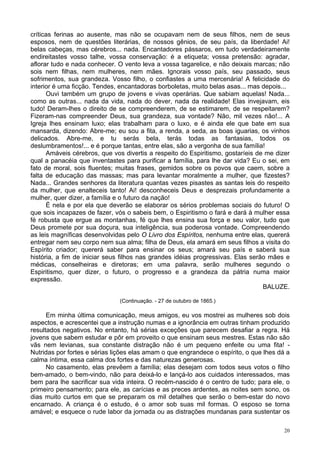 20
críticas ferinas ao ausente, mas não se ocupavam nem de seus filhos, nem de seus
esposos, nem de questões literárias, de nossos gênios, de seu país, da liberdade! Ai!
belas cabeças, mas cérebros... nada. Encantadores pássaros, em tudo verdadeiramente
endireitastes vosso talhe, vossa conservação: é a etiqueta; vossa pretensão: agradar,
aflorar tudo e nada conhecer. O vento leva a vossa tagarelice, e não deixais marcas; não
sois nem filhas, nem mulheres, nem mães. Ignorais vosso país, seu passado, seus
sofrimentos, sua grandeza. Vosso filho, o confiastes a uma mercenária! A felicidade do
interior é uma ficção. Tendes, encantadoras borboletas, muito belas asas... mas depois...
Ouvi também um grupo de jovens e vivas operárias. Que sabiam aquelas! Nada...
como as outras... nada da vida, nada do dever, nada da realidade! Elas invejavam, eis
tudo! Deram-lhes o direito de se compreenderem, de se estimarem, de se respeitarem?
Fizeram-nas compreender Deus, sua grandeza, sua vontade? Não, mil vezes não!... A
Igreja lhes ensinam luxo; elas trabalham para o luxo, e é ainda ele que bate em sua
mansarda, dizendo: Abre-me; eu sou a fita, a renda, a seda, as boas iguarias, os vinhos
delicados. Abre-me, e tu serás bela, terás todas as fantasias, todos os
deslumbramentos!... e é porque tantas, entre elas, são a vergonha de sua família!
Amáveis cérebros, que vos divertis a respeito do Espiritismo, gostaríeis de me dizer
qual a panacéia que inventastes para purificar a família, para lhe dar vida? Eu o sei, em
fato de moral, sois fluentes; muitas frases, gemidos sobre os povos que caem, sobre a
falta de educação das massas; mas para levantar moralmente a mulher, que fizestes?
Nada... Grandes senhores da literatura quantas vezes pisastes as santas leis do respeito
da mulher, que enalteceis tanto! Ai! desconheceis Deus e desprezais profundamente a
mulher, quer dizer, a família e o futuro da nação!
É nela e por ela que deverão se elaborar os sérios problemas sociais do futuro! O
que sois incapazes de fazer, vós o sabeis bem, o Espiritismo o fará e dará à mulher essa
fé robusta que ergue as montanhas, fé que lhes ensina sua força e seu valor, tudo que
Deus promete por sua doçura, sua inteligência, sua poderosa vontade. Compreendendo
as leis magníficas desenvolvidas pelo O Livro dos Espíritos, nenhuma entre elas, quererá
entregar nem seu corpo nem sua alma; filha de Deus, ela amará em seus filhos a visita do
Espírito criador; quererá saber para ensinar os seus; amará seu país e saberá sua
história, a fim de iniciar seus filhos nas grandes idéias progressivas. Elas serão mães e
médicas, conselheiras e diretoras; em uma palavra, serão mulheres segundo o
Espiritismo, quer dizer, o futuro, o progresso e a grandeza da pátria numa maior
expressão.
BALUZE.
(Continuação. - 27 de outubro de 1865.)
Em minha última comunicação, meus amigos, eu vos mostrei as mulheres sob dois
aspectos, e acrescentei que a instrução numas e a ignorância em outras tinham produzido
resultados negativos. No entanto, há sérias exceções que parecem desafiar a regra. Há
jovens que sabem estudar e pôr em proveito o que ensinam seus mestres. Estas não são
vãs nem levianas, sua constante distração não é um pequeno enfeite ou uma fita! -
Nutridas por fortes e sérias lições elas amam o que engrandece o espírito, o que lhes dá a
calma íntima, essa calma dos fortes e das naturezas generosas.
No casamento, elas prevêem a família; elas desejam com todos seus votos o filho
bem-amado, o bem-vindo, não para deixá-lo e lançá-lo aos cuidados interessados, mas
bem para lhe sacrificar sua vida inteira. O recém-nascido é o centro de tudo; para ele, o
primeiro pensamento; para ele, as carícias e as preces ardentes, as noites sem sono, os
dias muito curtos em que se preparam os mil detalhes que serão o bem-estar do novo
encarnado. A criança é o estudo, é o amor sob suas mil formas. O esposo se torna
amável; e esquece o rude labor da jornada ou as distrações mundanas para sustentar os
 