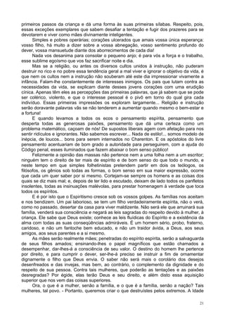 21
primeiros passos da criança e dá uma forma às suas primeiras sílabas. Respeito, pois,
essas exceções exemplares que sabem desafiar a tentação e fugir dos prazeres para se
devotarem e viver como mães divinamente inteligentes.
Simples e pobres operárias; corações ulcerados que amais vossa única esperança:
vosso filho, há muito a dizer sobre a vossa abnegação, vosso sentimento profundo do
dever, vossa mansuetude diante dos aborrecimentos de cada dia!
Nada vos desanima para consolar o pequeno anjo; é para vós a força e o trabalho,
esse sublime egoísmo que vos faz sacrificar noite e dia.
Mas se a religião, ou antes os diversos cultos unidos à instrução, não puderam
destruir no rico e no pobre essa tendência geral a mal viver e ignorar o objetivo da vida, é
que nem os cultos nem a instrução não souberam até este dia impressionar vivamente a
infância. Falam-lhe constantemente de interesses inimigos. Os pais que lutam contra as
necessidades da vida, se explicam diante desses jovens corações com uma erudição
cínica. Apenas têm eles as percepções das primeiras palavras, que já sabem que se pode
ser colérico, violento, e que o interesse pessoal é o pivô em torno do qual gira cada
indivíduo. Essas primeiras impressões os exploram largamente... Religião e instrução
serão doravante palavras vãs se não tenderem a aumentar quando mesmo o bem-estar e
a fortuna!
E quando levamos a todos os ecos o pensamento espírita, pensamento que
desperta todas as generosas paixões, pensamento que dá uma certeza como um
problema matemático, caçoam de nós! De supostos liberais agem com afetação para nos
sentir ridículos e ignorantes. Não sabemos escrever... Nada de estilo!... somos modelo de
inépcia, de loucos... bons para serem internados no Charenton. E os apóstolos do livre
pensamento acentuariam de bom grado a autoridade para perseguirem, com a ajuda do
Código penal, esses iluminados que fazem abaixar o bom senso público!
Felizmente a opinião das massas não pertence nem a uma folha nem a um escritor;
ninguém tem o direito de ter mais de espírito e de bom senso do que todo o mundo, e
neste tempo em que simples folhetinistas pretendem partir em dois os teólogos, os
filósofos, os gênios sob todas as formas, o bom senso em sua maior expressão, ocorre
que cada um quer saber por si mesmo. Cortejam-se sempre os homens e as coisas dos
quais se diz mais mal; e, depois de ter lido e escutado, deixam de lado todos os panfletos
insolentes, todas as insinuações malévolas, para prestar homenagem à verdade que toca
todos os espíritos.
E é por isto que o Espiritismo cresce sob os vossos golpes. As famílias nos aceitam
e nos bendizem. Um pai laborioso, se tem um filho verdadeiramente espírita, não o verá,
como no passado, desertar da casa para viver maldizente. Não será ele que arruinará sua
família, venderá sua consciência e negará as leis sagradas do respeito devido à mulher, à
criança. Ele sabe que Deus existe; conhece as leis fluídicas do Espírito e a existência da
alma com todas as suas conseqüências admiráveis. É um homem sério, probo, fraterno,
caridoso, e não um fantoche bem educado, e não um traidor ávida, a Deus, aos seus
amigos, aos seus parentes e a si mesmo.
As mães serão realmente mães; penetradas do espírito espírita, serão a salvaguarda
de seus filhos amados; ensinando-lhes o papel magníficos que estão chamados a
desempenhar, dar-lhes-á a consciência de seu valor. O destino do homem lhe pertence
por direito, e para cumprir o dever, ser-lhe-á preciso se instruir a fim de ornamentar
dignamente o filho que Deus envia. O saber não será mais o corolário dos desejos
desenfreados e das invejas, mas bem, ao contrário, o complemento da dignidade e do
respeito de sua pessoa. Contra tais mulheres, que poderão as tentações e as paixões
desregradas? Por égide, elas terão Deus e seu direito, e além disto essa aquisição
superior que nos vem das coisas superiores.
Ora, o que é a mulher, senão a família, e o que é a família, senão a nação? Tais
mulheres, tal povo. - Portanto, queremos criar o que destruístes pelos extremos. A Idade
 