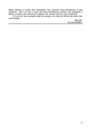 22
Média rebaixou a mulher pela superstição. Vós, senhores livres pensadores, é pelo
ceticismo!... Nem um nem o outro são bons! Moralizemos primeiro; nós realçamos a
liberta, a mulher, para instruí-la em seguida. Vós, quereis instruí-la, sem moralizá-la!
E é por isto, que a geração atual vos escapa, e as mães de família não serão mais
uma exceção.
BALUZE.
ALLAN KARDEC.
 