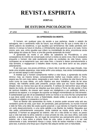 1
REVISTA ESPIRITA
JORNAL
DE ESTUDOS PSICOLÓGICOS
8o
ANO NO. 2 FEVEREIRO 1865
DA APREENSÃO DA MORTE.
O homem, em qualquer grau da escala a que pertença, desde o estado de
selvageria, tem o sentimento inato do futuro; sua intuição lhe diz que a morte não é a
última palavra da existência, e que aqueles que lamentamos não estão perdidos sem
retorno. A crença no futuro é intuitiva, e infinitamente mais geral do que a no nada. Como
ocorre, pois, que, entre aqueles que crêem na imortalidade da alma, encontre-se ainda
tanto apego às coisas da Terra, e uma tão grande apreensão da morte?
A apreensão da morte é um efeito da sabedoria da Providência, e uma
conseqüência do instinto de conservação comum a todos os seres vivos. Ela é necessária
enquanto o homem não está esclarecido sobre as condições da vida futura, como
contrapeso ao ar-rastamento que, sem esse freio, o levaria a deixar prematuramente a
vida terrestre, e negligenciar o trabalho deste mundo, que deve servir ao seu próprio
adiantamento.
É por isso que, nos povos primitivos, o futuro não é senão uma vaga intuição, mas
tarde uma simples esperança, mais tarde enfim uma certeza, mas ainda contrabalançada
por um secreto apego à vida corpórea.
Á medida que o homem compreende melhor a vida futura, a apreensão da morte
diminui; mas, ao mesmo tempo, compreendendo melhor sua missão sobre a Terra,
espera seu fim com mais calma, resignação e sem medo. A certeza da vida futura dá um
outro curso às suas idéias, um outro objetivo aos seus trabalhos; antes de ter essa
certeza, não trabalha senão pelo presente, porque sabe que seu futuro depende da
direção mais ou menos boa que dá ao presente. A certeza de reencontrar seus amigos
depois da morte, de continuar as relações que teve sobre a Terra, de não perder o fruto
de nenhum trabalho, de crescer sem cessar em inteligência e em perfeição, dá-lhe a
paciência de esperar, e a coragem de suportar as fadigas momentâneas da vida terrestre.
A solidariedade que ele vê se estabelecer entre os mortos e os vivos lhe faz compreender
a que deve existir entre os vivos; a fraternidade, desde então, é sua razão de ser e a
caridade um objetivo no presente e no futuro.
Para se libertar das apreensões da morte, é preciso poder encarar esta sob seu
verdadeiro ponto de vista, quer dizer, ter penetrado, pelo pensamento, no mundo invisível
e dele ter feito uma idéia tão exata quanto possível, o que denota no Espírito encarnado
um certo desenvolvimento, e uma certa aptidão a se libertar da matéria. Naqueles que
não estão suficientemente avançados, ávida material se impõe ainda sobre a vida
espiritual. O homem se apegando ao exterior, não vê a vida senão no corpo, ao passo
que a vida real está na alma; estando o corpo privado de vida, aos seus olhos, tudo está
perdido, e ele se desespera. Se, em lugar de concentrar seu pensamento sobre a veste
exterior, ele o leva sobre a própria fonte da vida, sobre a alma que é o ser real
sobrevivente a tudo, lamentaria menos o corpo, fonte de tantas misérias e dores; mas,
para isso, é preciso uma força que o Espírito não adquire senão com a maturidade.
 