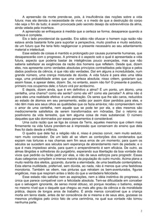 2
A apreensão da morte prende-se, pois, à insuficiência das noções sobre a vida
futura; mas ela denota a necessidade de viver, e o medo de que a destruição do corpo
não seja o fim de tudo; é assim provocada pelo secreto desejo da sobrevivência da alma,
ainda velada pela incerteza.
A apreensão se enfraquece à medida que a certeza se forma; desaparece quando a
certeza é completa.
Eis o lado providencial da questão. Era sábio não ofuscar o homem cuja razão não
estava ainda bastante forte para suportar a perspectiva, muito positiva e muito sedutora,
de um futuro que lhe teria feito negligenciar o presente necessário ao seu adiantamento
material e intelectual.
Esse estado de coisas é mantido e prolongado por causas puramente humanas, que
desaparecerão com o progresso. A primeira é o aspecto sob o qual é apresentada a vida
futura, aspecto que poderia bastar às inteligências pouco avançadas, mas que não
saberia satisfazer as exigências da razão dos homens que refletem. Desde que, dizem
eles, nos apresente como verdades absolutas princípios contraditados pela lógica e pelos
dados positivos da ciência, é que não são verdades. Daí em alguns a incredulidade, num
grande número, uma crença misturada de dúvida. A vida futura é para eles uma idéia
vaga, uma probabilidade antes que uma certeza absoluta; nisso crêem, gostariam que
assim fosse, e apesar deles, dizem: Se, no entanto, assim não for! O presente é positivo,
primeiro nos ocupemos dele; o futuro virá por acréscimo.
E depois, dizem ainda, que é em definitivo a alma? É um ponto, um átomo, uma
centelha, uma chama? como ela sente? como ela vê? como ela percebe? A alma não é
para eles uma realidade efetiva: é uma abstração. Os seres que lhe são caros, reduzidos
ao estado de átomos em seu pensamento, estão por assim dizer perdidos para eles, e
não têm mais aos seus olhos as qualidades que os fazia amá-los; não compreendem nem
o amor de uma centelha, nem aquele que se pode ter por ela, e eles mesmos são
mediocremente satisfeitos de serem transformados em mônadas. Daí o retorno ao
positivismo da vida terrestre, que tem alguma coisa de mais substancial. O número
daqueles que são dominados por esses pensamentos é considerável.
Uma outra razão que se liga às coisas da Terra, aqueles mesmos que crêem mais
firmemente na vida futura prendem-se à impressão que conservam do ensino que dela
lhes foi dado desde a infância.
O quadro que dela faz a religião não é, nisso é preciso convir, nem muito sedutor,
nem muito consolador. De um lado ali se vêem as contorções dos condenados que
expiam nas torturas e nas chamas sem fim seus erros de um momento; para quem os
séculos se sucedem aos séculos sem esperança de abrandamento nem de piedade; e o
que é mais impiedoso ainda, para quem o arrependimento é sem eficácia. De outro, as
almas lângidas e sofredoras do purgatório, esperando sua libertação da boa vontade dos
vivos que pedirão ou farão pedir por elas, e não de seus esforços para progredir. Essas
duas categorias compõem a imensa maioria da população do outro mundo. Acima plana a
muito restrita dos eleitos, gozando, durante a eternidade, de uma beatitude contemplativa.
Esta eterna inutilidade, preferível, sem dúvida, ao nada, não é menos que uma fastidiosa
monotonia. Também se vêem, nas pinturas que retratam os bem-aventurados, figuras
angélicas, mas que respiram antes o tédio do que a verdadeira felicidade.
Esse estado não satisfaz nem as aspirações, nem a idéia instintiva do progresso, a
única que parece compatível com a felicidade absoluta. Tem-se dificuldade em conceber
que o selvagem ignorante, de senso moral obtuso, só porque recebeu o batismo, esteja
no mesmo nível que o daquele que chegou ao mais alto grau da ciência e da moralidade
prática, depois de longos anos de trabalho. É ainda menos concebível que a criança
morta em tenra idade, antes de ter consciência de si mesma e de seus atos, gozasse os
mesmos privilégios pelo único fato de uma cerimônia, na qual sua vontade não tomou
nenhuma parte.
 