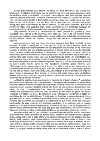 3
Esses pensamentos não deixam de agitar os mais fervorosos, por pouco que
refletissem. O trabalho progressivo que se cumpre sobre a Terra, não estando por nada
na felicidade futura, a facilidade com a qual crêem adquirir essa felicidade por meio de
algumas práticas exteriores, a própria possibilidade de comprá-la a preço de dinheiro,
sem reforma séria do caráter e dos hábitos, deixam aos gozos do mundo todo o seu valor.
Mais de um crente disse-o, em seu foro interior, que, uma vez que seu futuro está
assegurado pelo cumprimento de certas fórmulas, ou por dons póstumos que não o
privam de nada, seria supérfluo impor esses sacrifícios ou um embaraço qualquer em
proveito de outrem, desde que pode fazer sua salvação trabalhando cada um para si.
Seguramente tal não é o pensamento de todos, porque há grandes e belas
exceções; mas não se pode dissimular que essa não seja a de um número maior,
sobretudo das massas pouco esclarecidas, e que a idéia que se faz das condições para
ser feliz no outro mundo não mantém o apego aos bens deste, e, consequentemente, o
egoísmo.
Acrescentamos a isso que tudo, nos usos, concorre para fazer lamentar a vida
terrestre, e temer a passagem da Terra ao céu. A morte não é cercada senão de
cerimônias lúgubres que terrificam mais do que provocam a esperança. Se se representa
a morte, é sempre sob um aspecto repousante, e jamais como um sono de transição;
todos os seus emblemas lembram a destruição do corpo, ou o mostram odioso e
descarnado; nenhuma simboliza a alma que se liberta radiosa de seus laços terrestres. A
partida para esse mundo mais feliz não é acompanhada senão de lamentações dos
sobreviventes, como se chegasse a maior infelicidade àqueles que para lá se vão; diz-se
um eterno adeus como se não se devesse jamais revê-los; o que se lamenta por eles são
os gozos deste mundo, como se não devessem encontrar gozos maiores. Que
infelicidade, diz-se, morrer quando se é jovem, rico, feliz e que se tem diante de si um
futuro brilhante! A idéia de uma situação mais feliz apenas aflora no pensamento, porque
ela não tem ali raízes. Tudo concorre, pois, para inspirar o medo da morte em lugar de
fazer nascer a esperança. Sem dúvida, o homem terá muito tempo para se desfazer
desses preconceitos, mas ali chegará à medida que sua fé se afirmar, que se fizer uma
idéia mais sadia da vida espiritual.
A Doutrina Espírita muda inteiramente a maneira de encarar o futuro. A vida futura
não é mais uma hipótese, mas uma realidade; o estado das almas depois da morte não é
mais um sistema, mas um resultado de observação. O véu é levantado; o mundo invisível
nos aparece em toda sua realidade prática; não foram os homens que o descobriram pelo
esforço de uma concepção engenhosa, foram os próprios habitantes desse mundo que
vieram nos descrever sua situação; nós os vemos ali em todos os graus da escala
espiritual, em todas as fases da felicidade e da infelicidade; assistimos a todas as
peripécias da vida de além-túmulo. A está, para os Espíritas, a causa da calma com a
qual encaram a morte, a serenidade de seus últimos instantes sobre a Terra. O que o
sustenta não é somente a esperança, é a certeza; sabem que a vida futura não é senão a
continuação da vida presente em melhores condições, e a esperam com a mesma
confiança com que esperam o reerguer do Sol depois de uma noite de tempestade. Os
motivos dessa confiança estão nos fatos dos quais são testemunhas, e no acordo desses
fatos com a lógica, a justiça e a bondade de Deus, e as aspirações íntimas do homem.
A crença vulgar coloca, por outro lado, essas almas nas regiões apenas acessíveis
ao pensamento, onde se tornam, de alguma sorte, estranhas aos sobreviventes; a própria
Igreja coloca entre elas e esta última uma barreira intransponível; ela declara que toda
relação está rompida, toda comunicação é impossível. Se elas estão no inferno, toda
esperança de revê-las está perdida para sempre, a menos de lá ir por si mesmo; se elas
estão entre os eleitos, estão toda absorvidas pela sua beatitude contemplativa. Tudo isso
coloca entre os mortos e os vivos uma tal distância, que se considera a separação como
eterna; é porque prefere-se ainda vê-las junto de si sofredoras sobre a Terra, a vê-las
 