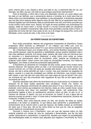 4
partir, mesmo para o céu. Depois a alma, que está no céu, é realmente feliz em ver, por
exemplo, seu filho, seu pai, sua mãe ou seus amigos queimarem eternamente?
Para os Espíritas, a alma não é mais uma abstração; ela tem um corpo etéreo que
faz dela um ser definido, que o pensamento abarca e concebe; já é muito para fixar as
idéias sobre sua individualidade, suas aptidões e suas percepções. A lembrança daqueles
que nos são caros repousa sobre alguma coisa de real. Não se os representa mais como
chamas fugidias que não lembram nada ao pensamento mas sob uma forma concreta que
no-las mostra como seres vivos. Depois, em lugar de seres perdidos nas profundezas do
espaço, estão ao nosso redor; o mundo visível e o mundo invisível estão em perpétuas
relações, e se assistem mutuamente. Não sendo mais permitida a dúvida sobre o futuro, a
apreensão da morte não tem mais razão de ser; se a vê chegar de sangue-frio, como uma
libertação, como a porta da vida, e não como a do nada.
_____________
DA PERPETUIDADE DO ESPIRITISMO.
Num artigo precedente, falamos dos progressos incessantes do Espiritismo. Esses
progressos serão duráveis ou efêmeros? É um meteoro que brilha com uma luz
passageira, como tantas outras coisas? É o que vamos examinar em algumas palavras.
Se o Espiritismo fosse uma simples teoria, uma escola filosófica repousando sobre
uma opinião pessoal, nada lhe garantiria a estabilidade, porque poderia satisfazer hoje e
não mais satisfazer amanhã; num tempo dado, poderia não estar mais em harmonia com
os costumes e o desenvolvimento intelectual, e então cairia como todas as coisas
superadas que permanecem atrás do movimento; enfim, poderia ser substituído por
qualquer coisa melhor. Assim ocorre com todas as concepções humanas, com todas as
legislações, com todas as doutrinas puramente especulativas.
O Espiritismo se apresenta em condições de todo outras, assim como muitas vezes
fizemos observar. Ele repousa sobre um fato, o da comunicação do mundo visível e do
mundo invisível; ora, um fato não pode ser anulado pelo tempo, como uma opinião. Sem
dúvida, ele não é ainda admitido por todo o mundo, mas que importam as negações de
alguns, quando é a cada dia constatado por milhões de indivíduos, cujo número cresce
sem cessar, e que não são nem mais tolos nem mais cegos do que os outros? Virá, pois,
um momento em que não encontrará mais negadores do que não os tem agora para o
movimento da Terra.
Quantas oposições este último fez levantarem-se! por muito tempo os incrédulos não
deixaram de ter boas razões aparentes para constatá-lo. "Como crer, diziam, na
existência de antípodas caminhando de cabeça para baixo? E se a Terra gira, como se o
pretende, como cremos que estejamos nós mesmos, todas as vinte e quatro horas, nessa
posição incômoda sem disso nos perceber? Nesse estado, não poderíamos mais
permanecer ligados à terra se quiséssemos caminhar sobre um teto, os pés no ar, à
maneira de moscas. E depois, em que se tornariam os mares? É que a água não se
derrama quando se pende o vaso? A coisa toda é simplesmente impossível, portanto ela
é absurda, e Galileu é um louco."
No entanto, essa coisa absurda sendo um fato, ela triunfou de todas as razões
contrárias e de todos os anátemas. O que faltava para admitir-lhe a possibilidade? o
conhecimento da lei natural sobre a qual ela repousa. Se Galileu tivesse se contentado
em dizer que a Terra gira, não se lhe creria ainda na hora que foi; mas as negações
caíram diante do conhecimento do princípio.
Ocorrerá o mesmo com o Espiritismo; uma vez que ele repousa sobre um fato
material existindo em virtude de uma lei, explicada e demonstrada, que lhe tira todo
caráter sobrenatural e maravilhoso, é imperecível. Aqueles que negam as possibilidades
das manifestações estão no mesmo caso daqueles que negaram o movimento da Terra.
 