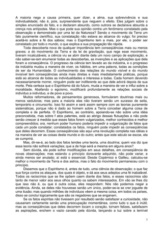 5
A maioria nega a causa primeira, quer dizer, a alma, sua sobrevivência e sua
individualidade; não é, pois, surpreendente que neguem o efeito. Eles julgam sobre o
simples enunciado do fato, e o declaram absurdo, como outrora se declarava absurda a
crença nos antípodas. Mas o que pode sua opinião contra um fenômeno constatado pela
observação e demonstrado por uma lei da Natureza? Sendo o movimento da Terra um
fato puramente científico, sua constatação não estava ao alcance do vulgo; foi preciso
aceitá-lo sobre a fé dos sábios; mas o Espiritismo tem a mais, por ele, o poder ser
constatado por todo o mundo, o que explica a sua propagação tão rápida.
Toda descoberta nova de qualquer importância tem conseqüências mais ou menos
graves; a do movimento da Terra e da lei de gravitação, que rege esse movimento,
tiveram incalculáveis; a ciência viu se abrir diante dela um novo campo de exploração, e
não saber-se-iam enumerar todas as descobertas, as invenções e as aplicações que dela
foram a conseqüência. O progresso da ciência tem levado ao da indústria, e o progresso
da indústria mudou a maneira de viver, os hábitos, em uma palavra, todas as condições
de ser da Humanidade. O conhecimento das relações do mundo visível e do mundo
invisível tem conseqüências ainda mais diretas e mais imediatamente práticas, porque
está ao alcance de todas as individualidades e interessa a todas. Cada homem devendo
necessariamente morrer, ninguém pode ser indiferente ao que dele advirá depois de sua
morte. Pela certeza que o Espiritismo dá do futuro, muda a maneira de ver e influi sobre a
moralidade. Abafando o egoísmo, modificará profundamente as relações sociais de
indivíduo a indivíduo, e de povo a povo.
Muitos reformadores, de pensamentos generosos, formularam doutrinas mais ou
menos sedutoras; mas para a maioria elas não tiveram senão um sucesso de seita,
temporário e circunscrito. Isso foi assim e será assim sempre com as teorias puramente
sistemáticas, porque não é dado ao homem sobre a Terra conceber alguma coisa de
completa e de perfeita. O Espiritismo, ao contrário, apoiando-se não sobre uma idéia
preconcebida, mas sobre f atos patentes, está ao abrigo dessas flutuações e não pode
senão crescer à medida que esses fatos forem vulgarizados, melhor conhecidos e melhor
compreendidos; ora, nenhum poder humano poderia impedir a vulgarização de fatos que
cada um pode constatar; constatados os fatos, ninguém pode impedir as conseqüências
que deles decorrem. Essas conseqüências são aqui uma revolução completa nas idéias e
na maneira de ver as coisas deste mundo e do outro; antes que este século se escoe, ela
se cumprirá.
Mas, dir-se-á, ao lado dos fatos tendes uma teoria, uma doutrina; quem vos diz que
essa teoria não sofrerá variações; que a de hoje será a mesma em alguns anos?
Sem dúvida, ela pode sofrer modificações em seus detalhes, em conseqüência de
novas observações; mas estando o princípio doravante adquirido, não pode variar, e
ainda menos ser anulado; aí está o essencial. Desde Copérnico e Galileu, calculou-se
melhor o movimento da Terra e dos astros, mas o fato do movimento permaneceu com o
princípio.
Dissemos que o Espiritismo é, antes de tudo, uma ciência de observação; o que faz
sua força contra os ataques, dos quais é objeto, e dá aos seus adeptos uma fé inabalável.
Todos os raciocínios que se lhe opõem caem diante dos fatos, e esses raciocínios são
tanto de menor valor aos seus olhos quanto os sabem interessados. Em vão se lhes diz
que isso não é, ou que é outra coisa, eles respondem: Nós não podemos negar a
evidência. Ainda, se deles não houvesse senão um único, poder-se-ia se crer joguete de
uma ilusão; mas quando milhões de indivíduos vêem a mesma coisa, em todos os países,
disso se conclui logicamente que são os negadores que se enganam.
Se os fatos espíritas não tivessem por resultado senão satisfazer a curiosidade, não
causariam certamente senão uma preocupação momentânea, como tudo o que é inútil;
mas as conseqüências que deles decorrem tocam o coração, tornam felizes, satisfazem
as aspirações, enchem o vazio cavado pela dúvida, lançando a luz sobre a temível
 