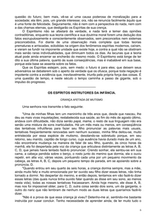 6
questão do futuro; bem mais, vê-se aí uma causa poderosa de moralização para a
sociedade; ela têm, pois, um grande interesse; ora, não se renuncia facilmente àquilo que
é uma fonte de felicidade. Seguramente, não é nem com a perspectiva do nada, nem com
a das chamas eternas, que desligarão os Espíritas de sua crença.
O Espiritismo não se afastará da verdade, e nada terá a temer das opiniões
contraditórias, enquanto sua teoria científica e sua doutrina moral forem uma dedução dos
fatos escrupulosamente e conscientemente observados, sem preconceitos nem sistemas
preconcebidos. Foi diante de uma observação mais completa que todas teorias
prematuras e arriscadas, eclodidas na origem dos fenômenos espíritas modernos, caíram,
e vieram se fundir na imponente unidade que existe hoje, e contra a qual não se obstinam
mais senão raras individualidades, que diminuem todos os dias. As lacunas que a teoria
atual pode ainda encerrar se encherão do mesmo modo. O Espiritismo está longe de ter
dito a sua última palavra, quanto às suas conseqüências, mas é inabalável em sua base,
porque esta base se assenta sobre os fatos.
Que os Espíritas estejam, pois, sem medo: o futuro é para eles; que deixem seus
adversários se debaterem sob o aperto da verdade que os ofusca, porque toda negação é
impotente contra a evidência que, inevitavelmente, triunfa pela própria força das coisas. É
uma questão de tempo, e neste século o tempo caminha a passo de gigante, sob o
impulso do progresso.
________________
OS ESPÍRITOS INSTRUTORES DA INFÂNCIA.
CRIANÇA AFETADA DE MUTISMO.
Uma senhora nos transmite o fato seguinte:
"Uma de minhas filhas tem um menininho de três anos que, desde que nasceu, lhe
deu as mais vivas inquietações; restabelecida sua saúde, ao fim do mês de agosto último,
andava com dificuldade, não dizia senão papá, mama, o resto de sua linguagem não era
senão uma mistura de sons inarticulados. Há um mês mais ou menos, em conseqüência
das tentativas infrutíferas para fazer seu filho pronunciar as palavras mais usuais,
tentativas freqüentemente renovadas sem nenhum sucesso, minha filha deitou-se, muito
entristecida por essa espécie de mutismo, desolando-se sobretudo porque, em seu
retorno, seu marido, capitão de longo curso, cuja ausência havia durado mais de um ano,
não encontraria mudança na maneira de falar de seu filho, quando, às cinco horas da
manhã, ela foi despertada pela voz da criança que articulava distintamente as letras A, B,
C, D, que jamais havia tentado fazê-lo pronunciar. Crendo sonhar, ela sentou-se em sua
cama, a cabeça pendida sobre o berço, o rosto junto do menino que dormia, ela o ouviu
repetir, em alta voz, várias vezes, pontuando cada uma por um pequeno movimento da
cabeça, as letras A, B, C, depois um pequeno tempo de parada, em se apoiando sobre a
pronúncia, D.
"Quando entrou em seu quarto às seis horas, a criança dormia sempre, mas a mãe,
ainda muito feliz e muito emocionada por ter ouvido seu filho dizer essas letras, não tinha
tornado a dormir. No despertar do menino, e então depois, tentamos em vão fazê-lo dizer
essas letras (das quais nunca tinha ouvido falar quando as disse em seu sono, ao menos
nesta vida), todas as nossas tentativas fracassaram. Ainda hoje mesmo, ele disse A, B,
mas nos foi impossível obter, para C, D, outra coisa senão dois sons, um da garganta, o
outro do nariz que não lembram de nenhum modo as duas letras que queríamos fazê-lo
dizer.
"Não é a prova de que essa criança já viveu? Detenho-me aí, sentindo-me bastante
instruída por ousar concluir. Tenho necessidade de aprender ainda, de ler muito tudo o
 
