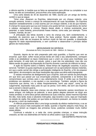 8
a ciência espírita, à medida que os fatos se apresentam para afirmar ou completar a sua
teoria; se eles se contradizem, procura-lhes uma outra explicação.
Uma carta datada de 30 de dezembro de 1864, escrita por um amigo da família,
contém o que se segue:
"Uma crise, disseram os Espíritos, determinada por um choque violento, uma
emoção extrema, livrará a criança do entorpecimento de suas faculdades. Os Espíritos
disseram verdadeiramente: a crise ocorreu por um choque violento, e eis de que maneira.
A criança foi causa para que sua avó tivesse uma queda terrível, na qual deixou de rachar
a cabeça, esmagando a criança. Depois desse abalo, a criança surpreende seus
parentes, a cada instante, pronunciando frases inteiras, como esta, por exemplo: "Tome
cuidado, mamãe, de cair."
A articulação das letras durante o sono da criança era, bem evidentemente, o
resultado do exercício que o Espírito lhe fazia praticar. Numa sessão ulterior da
Sociedade, onde não se ocupava de nenhum modo do fato em questão, a dissertação
seguinte foi dada espontaneamente, e vem confirmar e desenvolver o princípio desse
gênero de mediunidade.
MEDIUNIDADE DA INFÂNCIA.
(Sociedade de Paris, 6 de janeiro de 1865. - Médium, Sr. Delanne.)
Quando, depois de ter sido preparado pelo anjo guardião, o Espírito que vem se
encarnar, quer dizer, sofrer novas provas tendo em vista o seu adiantamento, começam
então a se estabelecer os laços misteriosos que o unem ao corpo para manifestar sua
ação terrestre. Aí está todo um estudo, sobre o qual não me estenderei; mas não vos
falaria senão do papel e da disposição do Espírito durante o período da infância no berço.
A ação do Espírito sobre a matéria, nesse tempo de vegetação corpórea, é pouco
sensível. Também os guias espirituais se apressam em se aproveitarem desses instantes,
em que a parte carnal não obriga a participação inteligente do Espírito, a fim de preparar
este último, de encorajá-lo nas boas resoluções das quais sua alma está impregnada.
É nesses momentos de desligamento que o Espírito, todo em saindo da perturbação
em que teve que passar por sua encarnação presente, compreende e se lembra dos
compromissos que contraiu para o seu adiantamento moral. É então que os Espíritos
protetores vos assistem, e vos ajudam a vos reconhecer. Também, estudai a figura da
criancinha que dorme; vós a vedes freqüentemente "sorrir aos anjos", como se diz
vulgarmente, expressão mais justa do que se pensa. Com efeito, ela sorri aos Espíritos
que a cercam e devem guiá-la.
Vede-a desperta, essa cara criança; ora ela olha fixamente: parece reconhecer os
seres amigos; ora balbucia as palavras, e seus gestos alegres parecem se dirigir aos
rostos amados; e como Deus jamais abandona as suas criaturas, esses mesmos Espíritos
lhe dão, mais tarde, boas e salutares instruções, seja durante o sono, seja por inspiração
no estado de vigília. Daí podeis ver que todos os homens possuem, ao menos no estado
de germe, o dom da mediunidade.
A infância propriamente dita é uma longa sucessão de efeitos medianímicos, e se as
crianças um pouco mais avançadas em idade, quando o Espírito adquiriu mais força, às
vezes não temem as imagens das primeiras horas, poderíeis constatar muito melhor
esses efeitos.
Continuai a estudar e, a cada dia, como grandes crianças, a vossa instrução
crescerá, se não vos obstinardes em fechar os olhos sobre o que vos cerca.
UM ESPÍRITO PROTETOR.
__________________
PERGUNTAS E PROBLEMAS.
 