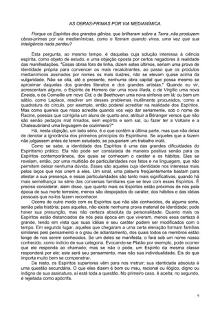 9
AS OBRAS-PRIMAS POR VIA MEDIANÍMICA.
Porque os Espíritos dos grandes gênios, que brilharam sobre a Terra ,não produzem
obras-primas por via medianímicas, como o fizeram quando vivos, uma vez que sua
inteligência nada perdeu?
Esta pergunta, ao mesmo tempo, é daquelas cuja solução interessa à ciência
espírita, como objeto de estudo, e uma objeção oposta por certos negadores à realidade
das manifestações. "Essas obras fora de linha, dizem estes últimos, seriam uma prova de
identidade própria para convencer os mais recalcitrantes, ao passo que os produtos
medianímicos assinados por nomes os mais ilustres, não se elevam quase acima da
vulgaridade. Não se cita, até o presente, nenhuma obra capital que possa mesmo se
aproximar daquelas dos grandes literatos e dos grandes artistas." Quando eu vir,
acrescentam alguns, o Espírito de Homero dar uma nova Ilíada, o de Virgílio uma nova
Eneida, o de Corneille um novo Cid, o de Beethoven uma nova sinfonia em lá; ou bem um
sábio, como Laplace, resolver um desses problemas inutilmente procurados, como a
quadratura do círculo, por exemplo, então poderei acreditar na realidade dos Espíritos.
Mas como quereis que nisso acredite quando vos vejo dar seriamente, sob o nome de
Racine, poesias que corrigiria um aluno de quarto ano; atribuir a Béranger versos que não
são senão pedaços mal rimados, sem espírito e sem sal, ou fazer ter a Voltaire e a
Chateaubriand uma linguagem de cozinheira?"
Há, nesta objeção, um lado sério, é o que contém a última parte, mas que não deixa
de denotar a ignorância dos primeiros princípios do Espiritismo. Se aqueles que a fazem
não julgassem antes de terem estudado, se poupariam um trabalho inútil.
Como se sabe, a identidade dos Espíritos é uma das grandes dificuldades do
Espiritismo prático. Ela não pode ser constatada de maneira positiva senão para os
Espíritos contemporâneos, dos quais se conhecem o caráter e os hábitos. Eles se
revelam, então, por uma multidão de particularidades nos fatos e na linguagem, que não
permitem deixar nenhuma dúvida. Esses são aqueles cuja identidade nos interessa mais
pelos laços que nos unem a eles. Um sinal, uma palavra freqüentemente bastam para
atestar a sua presença, e essas particularidades são tanto mais significativas, quando há
mais semelhança na série das conversas familiares que se teve com esses Espíritos. É
preciso considerar, além disso, que quanto mais os Espíritos estão próximos de nós pela
época de sua morte terrestre, menos são despojados do caráter, dos hábitos e das idéias
pessoais que no-los fazem reconhecer.
Ocorre de outro modo com os Espíritos que não são conhecidos, de alguma sorte,
senão pela história; para aqueles, não existe nenhuma prova material de identidade; pode
haver sua presunção, mas não certeza absoluta da personalidade. Quanto mais os
Espíritos estão distanciados de nós pela época em que viveram, menos essa certeza é
grande, tendo em vista que suas idéias e seu caráter podem ser modificados com o
tempo. Em segundo lugar, aqueles que chegaram a uma certa elevação formam famílias
similares pelo pensamento e o grau de adiantamento, dos quais todos os membros estão
longe de nos serem conhecidos. Se um deles se manifesta, o fará sob um nome nosso
conhecido, como indício de sua categoria. Evocando-se Platão por exemplo, pode ocorrer
que ele responda ao chamado; mas se não o pode, um Espírito da mesma classe
responderá por ele: este será seu pensamento, mas não sua individualidade. Eis do que
importa muito bem se compenetrar.
De resto, os Espíritos superiores vêm para nos instruir; sua identidade absoluta é
uma questão secundária. O que eles dizem é bom ou mau, racional ou ilógico, digno ou
indigno de sua assinatura, aí está toda a questão. No primeiro caso, é aceita; no segundo,
é rejeitada como apócrifa.
 