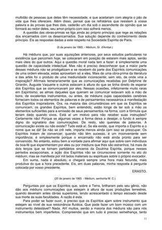 11
multidão de pessoas que delas têm necessidade, e que aceitariam com alegria o pão de
vida que lhes ofereceis. Além disso, pensai que os refratários que resistem à vossa
palavra e às provas que lhes dais, cederão um dia sob o ascendente da opinião que se
formará ao redor deles; seu amor-próprio com isso sofrerá menos.
A questão das obras-primas se liga ainda ao próprio princípio que rege as relações
dos encarnados com os desencarnados. Sua solução depende do conhecimento deste
princípio. Eis as respostas dadas a este respeito na Sociedade Espírita de Paris.
(6 de janeiro de 1865. - Médium, Sr. d'Ambel.)
Há médiuns que, por suas aquisições anteriores, por seus estudos particulares na
existência que percorrem hoje, se colocaram em posição de estarem mais aptos, senão
mais úteis do que outros. Aqui a questão moral nada tem a fazer: é simplesmente uma
questão de capacidade intelectual. Mas não é preciso desconhecer que a maior parte
desses médiuns náo se prodigalizam e se recebem da parte dos Espíritos comunicações
de uma ordem elevada, estas aproveitam só a eles. Mais de uma obra-prima da literatura
e das artes foi o produto de uma mediunidade inconsciente; sem isto, de onde viria a
inspiração? Afirmais temerariamente que as comunicações recebidas por Delphine de
Girardin, Auguste Vaquerie e outros estavam à altura do que se tinha direito de esperar
dos Espíritos que se comunicavam por eles. Nessas ocasiões, infelizmente muito raras
em Espiritismo, as almas daqueles que queriam se comunicar estavam sob a mão de
bons, de excelentes instrumentos, ou antes, de médiuns cujas capacidades cerebrais
forneciam todos os elementos de palavras e de pensamentos necessários à manifestação
dos Espíritos inspiradores. Ora, na maioria das circunstâncias em que os Espíritos se
comunicam, os grandes Espíritos, bem entendido, estão longe de ter sob a mão os
elementos suficientes para a emissão de seus pensamentos na forma, com a fórmula que
teriam dado quando vivos. Está aí um motivo para não receber suas instruções?
Certamente não! Porque se algumas vezes a forma deixa a desejar, o fundo é sempre
digno do signatário das comunicações. De resto, são querelas de palavras. A
comunicação existe ou não existe? Tudo está aí. Se ela existe, que importa o Espírito e o
nome que se dá! Se não se crê nele, importa menos ainda com isso se preocupar. Os
Espíritos tratam de convencer; quando não têm sucesso, é um inconveniente sem
importância; é simplesmente porque o encarnado não está ainda pronto para ser
convencido. No entanto, estou bem a vontade para afirmar aqui que sobre cem indivíduos
de boa-fé que experimentam por eles ou por médiuns que lhes são estranhos, há mais de
dois terços que se tornam partidários sinceros da Doutrina Espírita, porque nesses
períodos excepcionais, a ação dos Espíritos não se circunscreve somente no ato do
médium, mas se manifesta por mil lados materiais ou espirituais sobre o próprio evocador.
Em suma, nada é absoluto, e chegará sempre uma hora mais fecunda, mais
produtiva do que a hora precedente. Eis, em duas palavras, minha resposta à pergunta
colocada por vosso presidente.
ERASTO.
(20 de janeiro de 1865. - Médium, senhorita M. C.)
Perguntais por que os Espíritos que, sobre a Terra, brilharam pelo seu gênio, não
dão aos médiuns comunicações que estejam à altura de suas produções terrestres,
quando deveriam antes dá-las superiores, tendo acrescentado o tempo escoado desde
sua morte às suas faculdades. A razão é esta.
Para poder se fazer ouvir, é preciso que os Espíritos ajam sobre instrumento que
estejam ao nível de sua ressonância fluídica. Que pode fazer um bom músico com um
instrumento detestável? Nada. Ah! muitos, senão a maioria dos médiuns são para nós
instrumentos bem imperfeitos. Compreendei que em tudo é preciso semelhança, tanto
 