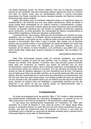 12
nos fluidos espirituais quanto nos fluidos materiais. Para que os Espíritos avançados
possam se vos manifestar, lhes são necessários médiuns capazes de vibrar em uníssono
com eles; do mesmo modo, para as manifestações físicas, é preciso encarnados
possuidores dos fluidos materiais da mesma natureza daqueles dos Espíritos errantes,
tendo ainda ação sobre a matéria.
Galileu não poderá, pois, se manifestar realmente senão a um astrônomo capaz de
compreendê-lo e de transmitir sem erro seus dados astronômicos; Alfred de Musset e
outros poetas terão necessidade de um médium amando e compreendendo a poesia;
Beethoven, Mozart, procurarão músicos dignos de poder transcrever seus pensamentos
musicais; os Espíritos instrutores que vos revelam os segredos da Natureza, segredos
pouco conhecidos, ou ainda ignorados, têm necessidade de médiuns compreendendo já
certos efeitos magnéticos e tendo bem estudado a mediunidade.
Compreendei isto, meus amigos; refleti que não encomendais um vestuário ao vosso
chapeleiro, nem um chapéu a um alfaiate. Deveis compreender que temos necessidade
de bons intérpretes, e que certos de nós, na falta de poder encontrar esses intérpretes, se
recusam à comunicação. Mas então o lugar é tomado. Não olvideis que os Espíritos
levianos são em grande número, e que aproveitam de vossas faculdades com tanto mais
facilidade quanto muitos dentre vós, bajulados por assinaturas notáveis, pouco se
inquietam em se informar na fonte verdadeira, e de confrontar o que obtêm com o que
teriam devido obter. Regra geral: quando quiserdes um calculador, não vos dirijais a um
dançarino.
UM ESPÍRITO PROTETOR.
Nota. Esta comunicação repousa sobre um princípio verdadeiro, que resolve
perfeitamente a questão no ponto de vista científico, mas, no entanto, não poderia ser
tomada num sentido muito absoluto. À primeira vista, esse princípio parece contradito
pelos fatos tão numerosos de médiuns que tratam de assuntos fora de seus
conhecimentos, e pareceria implicar, para os Espíritos superiores, a possibilidade de não
se comunicarem senão com médiuns à sua altura. Ora, isto não deve se entender senão
quando se trata de trabalhos especiais e de uma importância fora de linha. Concebe-se
que se Galileu quer tratar uma questão científica, se um grande poeta quer ditar uma obra
poética, eles têm necessidade de um instrumento que responda ao seu pensamento, mas
isto não quer dizer que, para outras coisas, uma simples questão de moral, por exemplo,
um bom exemplo a dar, não poderão fazê-lo por um médium que não seja nem sábio nem
poeta. Quando um médium trata com facilidade e superioridade assuntos que lhe são
estranhos, é um indício de que seu Espírito possui um desenvolvimento inato e
faculdades latentes fora da educação que recebeu.
O RAMANENJANA.
Os Anais da propagação da fé, de setembro 1864, no
216, contêm o relato detalhado
dos acontecimentos inesperados em Tananarive (Madagascar), no corrente do ano de
1863, entre outros o da morte do rei Radama II. Ali encontramos o relato seguinte:
O mais grave dos acontecimentos inesperados em Tananarive, em 1863, sem
contradita, foi a morte de Radama II; mas, antes de contar o fim trágico desse infeliz
príncipe, é necessário lembrar um outro fato que não teve menos ressonância do que o
primeiro, que teve por testemunha mais de duzentos mil homens, e que pode ser
considerado como o prelúdio ou o precursor do atentado cometido sobre a pessoa real do
infortunado Radama. Quero falar do Ramanenjana.
O que é o Ramanenjana?
 