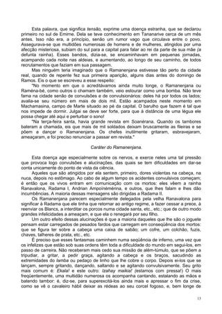 13
Esta palavra, que significa tensão, exprime uma doença estranha, que se declarou
primeiro no sul de Emirne. Dela se teve conhecimento em Tananarive cerca de um mês
antes. Isso não era, a princípio, senão um rumor vago que circulava entre o povo.
Assegurava-se que multidões numerosas de homens e de mulheres, atingidos por uma
afecção misteriosa, subiam do sul para a capital para falar ao rei da parte de sua mãe (a
defunta rainha). Esses bandos, dizia-se, se encaminhavam em pequenas jornadas,
acampando cada noite nas aldeias, e aumentando, ao longo de seu caminho, de todos
recrutamentos que faziam em sua passagem.
Mas ninguém teria imaginado que o Ramanenjana estivesse tão perto da cidade
real, quando de repente fez sua primeira aparição, alguns dias antes do domingo de
Ramos. Eis o que se escreveu a esse respeito:
"No momento em que o acreditávamos ainda muito longe, o Ramanenjana ou
Raména-bé, como outros o chamam também, veio estourar como uma bomba. Não teve
fama na cidade senão de convulsões e de convulsionários: deles há por todos os lados;
avalia-se seu número em mais de dois mil. Estão acampados neste momento em
Machamasina, campo de Marte situado ao pé da capital. O barulho que fazem é tal que
nos impede de dormir. Julgai se deve ser forte, para que à distância de uma légua ele
possa chegar até aqui e perturbar o sono!
"Na terça-feira santa, havia grande revista em Soanérana. Quando os tambores
bateram a chamada, eis que mais de mil soldados deixam bruscamente as fileiras e se
põem a dançar o Ramanenjana. Os chefes inutilmente gritaram, esbravejaram,
ameaçaram, e foi preciso renunciar a passar em revista."
Caráter do Ramanenjana.
Esta doença age especialmente sobre os nervos, e exerce neles uma tal pressão
que provoca logo convulsões e alucinações, das quais se tem dificuldades em dar-se
conta unicamente do ponto de vista da ciência.
Aqueles que são atingidos por ela sentem, primeiro, dores violentas na cabeça, na
nuca, depois no estômago. Ao cabo de algum tempo os acidentes convulsivos começam;
é então que os vivos entram em comunicação com os mortos: eles vêem a rainha
Ranavalona, Radama l, Andrian Ampoínémérina, e outros, que lhes falam e lhes dão
incumbências. A maioria dessas mensagens são dirigidas a Radama II.
Os Ramanenjana parecem especialmente delegados pela velha Ranavalona para
significar à Radama que ele tinha que retornar ao antigo regime, a fazer cessar a prece, à
reenviar os Blancs, a interditar os porcos numa cidade santa, etc., etc.; que de outro modo
grandes infelicidades a ameaçam, e que ela o renegará por seu filho.
Um outro efeito dessas alucinações é que a maioria daqueles que lhe são o joguete
pensam estar carregados de pesados fardos que carregam em conseqüência dos mortos:
que se figura ter sobre a cabeça uma caixa de sabão; um cofre, um colchão, fuzis,
chaves, talheres de prata, etc., etc.
É preciso que esses fantasmas caminhem numa seqüência de inferno, uma vez que
os infelizes que estão sob suas ordens têm toda a dificuldade do mundo em segui-los, em
passo de carreira. Não receberam mais cedo sua missão de além-túmulo, que se põem a
tripudiar, a gritar, a pedir graça, agitando a cabeça e os braços, sacudindo as
extremidades do lamba ou pedaço de linho que lhe cobre o corpo. Depois ei-los que se
lançam, sempre gritando, dançando, saltando e se agitando convulsivamente. Seu grito
mais comum é: Ekala! e este outro: Izahay maikia! (estamos com pressa!) O mais
freqüentemente, uma multidão numerosa os acompanha cantando, estalando as mãos e
batendo tambor: é, diz-se, para superexcitá-los ainda mais e apressar o fim da crise,
como se vê o cavaleiro hábil deixar as rédeas ao seu corcel fogoso, e, bem longe de
 