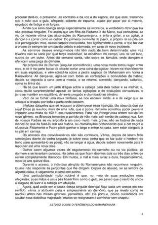 14
procurar detê-lo, o pressiona, ao contrário e da voz e da espora, até que este, tremendo
sob a mão que o guia, ofegante, coberto de espuma, acabe por parar por si mesmo,
esgotado de fadiga e de forças.
Ainda que essa doença atinja especialmente os escravos, é verdadeiro dizer que ela
não excetua ninguém. Foi assim que um filho de Radama e de Marie, sua concubina, se
viu de repente vítima das alucinações do Ramanenjana; e ei-lo a gritar, a se agitar, a
dançar e a correr como os outros. Do primeiro momento de pavor, o próprio rei se pôs em
sua perseguição; mas, nessa carreira precipitada, fere ligeiramente a perna, o que fez dar
a ordem de sempre ter um cavalo celado e adornado, em caso de novo incidente.
As carreiras desses energúmenos não têm nada de bem determinada: uma vez
levados não se sabe por qual força irresistível, se espalham no campo, uns de um lado,
outros de um outro. Antes da semana santa, vão sobre os túmulos, onde dançam e
oferecem uma peça de dinheiro.
No próprio dia de Ramos (singular coincidência), uma nova moda tomou lugar entre
eles, é de ir na parte baixa da cidade cortar uma cana-de-açúcar; levam-na triunfalmente
em suas espáduas, e vêm colocá-la sobre a pedra sagrada de Mahamasin em honra a
Ranavalona. Ali dança-se, agita-se com todas as contorções e convulsões de hábito;
depois se deposita a cana com a moeda, e se retorna, correndo, dançando, saltando,
como se tinha ido.
Há os que levam um jarro d'água sobre a cabeça para dela beber e se molhar; e,
coisa muito surpreendente! apesar de tantas agitações e de evoluções convulsivas, o
jarro se mantém em equilíbrio; dir-se-ia pregado e chumbado ao cérebro.
Vem de se tomar uma nova fantasia, se nos escreve ainda: é a de exigir que se
coloque o chapéu por toda a parte onde passem.
Infelizes daqueles que se recusam a obtemperar essa injunção, tão absurda que ela
seja! Disso já resultou mais de uma luta, que o pobre Radama acreditou poder prevenir
impondo uma multa de 150 fr. aos recalcitrantes. Para não infringir essa ordem real de um
novo gênero, os Brancos tomaram o partido de não mais sair senão de cabeça nua. Um
de nossos Padres se viu exposto a um caso muito mais grave; não se tratava de nada
menos do que de fazê-lo tirar usa batina, ou Ramanejana pretendendo que a cor negra o
ofuscava. Felizmente o Padre pôde ganhar o largo e entrar na casa, sem estar obrigado a
se pôr em camisa.
Os acessos dos convulsionários não são contínuos. Vários, depois de terem feito
simulações diante da pedra sagrada (é sobre essa pedra que se faz subir o herdeiro do
trono para apresentá-lo ao povo), vão se lançar à água, depois sobem novamente para ir
repousar até uma nova crise.
Outros caem algumas vezes de esgotamento no caminho ou na via pública, ali
dormem e se levantam curados. Há deles os que ficam doentes dois ou três dias antes de
serem completamente liberados. Em muitos, o mal é mais tenaz e dura, freqüentemente,
mais de uns quinze dias.
Durante o acesso, o indivíduo atingido do Ramanenjana não reconhece ninguém.
Quase não responde às perguntas que lhe dirigem. Depois do acesso, se se lembra de
alguma coisa, é vagamente e como em sonho.
Uma particularidade muito notável é que, no meio de suas evoluções mais
ofegantes, suas mãos e seus pés ficam frios como o gelo, ao passo que o resto do corpo
é alagado de suor e a cabeça em ebulição.
Agora, qual pode ser a causa dessa singular doença! Aqui cada um cresce em seu
sentido; vários a atribuem pura e simplesmente ao demônio, que se revela como se
revelou antes nas mesas girantes, pensantes, etc. Eis porque, pouco cuidadosos em
saudar essa diabólica majestade, muitos se resignaram a caminhar sem chapéu.
ESTUDO SOBRE O FENÔMENO DO RAMANENJANA.
 