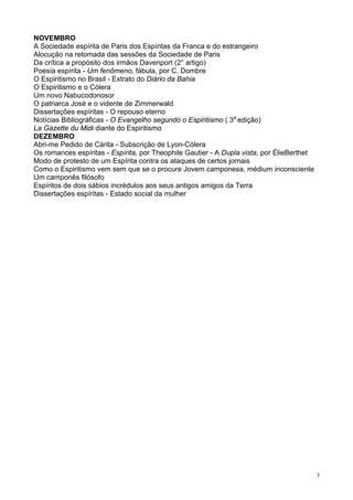 3
NOVEMBRO
A Sociedade espírita de Paris dos Espíritas da Franca e do estrangeiro
Alocução na retomada das sessões da Sociedade de Paris
Da crítica a propósito dos irmãos Davenport (2° artigo)
Poesia espírita - Um fenômeno, fábula, por C. Dombre
O Espiritismo no Brasil - Extrato do Diário da Bahia
O Espiritismo e o Cólera
Um novo Nabucodonosor
O patriarca José e o vidente de Zimmerwald
Dissertações espíritas - O repouso eterno
Notícias Bibliográficas - O Evangelho segundo o Espiritismo ( 3a
edição)
La Gazette du Midi diante do Espiritismo
DEZEMBRO
Abri-me Pedido de Càrita - Subscrição de Lyon-Cólera
Os romances espíritas - Espírita, por Theophile Gautier - A Dupla vista, por ÉlieBerthet
Modo de protesto de um Espírita contra os ataques de certos jornais
Como o Espiritismo vem sem que se o procure Jovem camponesa, médium inconsciente
Um camponês filósofo
Espíritos de dois sábios incrédulos aos seus antigos amigos da Terra
Dissertações espíritas - Estado social da mulher
 