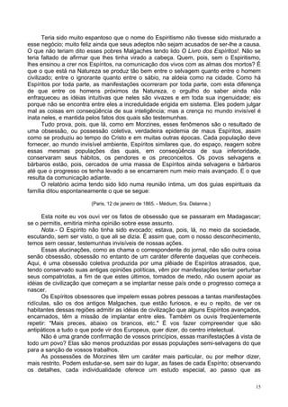 15
Teria sido muito espantoso que o nome do Espiritismo não tivesse sido misturado a
esse negócio; muito feliz ainda que seus adeptos não sejam acusados de ser-lhe a causa.
O que não teriam dito esses pobres Malgaches tendo lido O Livro dos Espíritos!. Não se
teria faltado de afirmar que lhes tinha virado a cabeça. Quem, pois, sem o Espiritismo,
lhes ensinou a crer nos Espíritos, na comunicação dos vivos com as almas dos mortos? É
que o que está na Natureza se produz tão bem entre o selvagem quanto entre o homem
civilizado; entre o ignorante quanto entre o sábio, na aldeia como na cidade. Como há
Espíritos por toda parte, as manifestações ocorreram por toda parte, com esta diferença
de que entre os homens próximos da Natureza, o orgulho do saber ainda não
enfraqueceu as idéias intuitivas que neles são vivazes e em toda sua ingenuidade; eis
porque não se encontra entre eles a incredulidade erigida em sistema. Eles podem julgar
mal as coisas em conseqüência de sua inteligência; mas a crença no mundo invisível é
inata neles, e mantida pelos fatos dos quais são testemunhas.
Tudo prova, pois, que lá, como em Morzines, esses fenômenos são o resultado de
uma obsessão, ou possessão coletiva, verdadeira epidemia de maus Espíritos, assim
como se produziu ao tempo do Cristo e em muitas outras épocas. Cada população deve
fornecer, ao mundo invisível ambiente, Espíritos similares que, do espaço, reagem sobre
essas mesmas populações das quais, em conseqüência de sua inferioridade,
conservaram seus hábitos, os pendores e os preconceitos. Os povos selvagens e
bárbaros estão, pois, cercados de uma massa de Espíritos ainda selvagens e bárbaros
até que o progresso os tenha levado a se encarnarem num meio mais avançado. E o que
resulta da comunicação adiante.
O relatório acima tendo sido lido numa reunião íntima, um dos guias espirituais da
família ditou espontaneamente o que se segue:
(Paris, 12 de janeiro de 1865. - Médium, Sra. Delanne.)
Esta noite eu vos ouvi ver os fatos de obsessão que se passaram em Madagascar;
se o permitis, emitiria minha opinião sobre esse assunto.
Nota.- O Espírito não tinha sido evocado; estava, pois, lá, no meio da sociedade,
escutando, sem ser visto, o que ali se dizia. É assim que, com o nosso desconhecimento,
temos sem cessar, testemunhas invisíveis de nossas ações.
Essas alucinações, como as chama o correspondente do jornal, não são outra coisa
senão obsessão, obsessão no entanto de um caráter diferente daquelas que conheceis.
Aqui, é uma obsessão coletiva produzida por uma plêiade de Espíritos atrasados, que,
tendo conservado suas antigas opiniões políticas, vêm por manifestações tentar perturbar
seus compatriotas, a fim de que estes últimos, tomados de medo, não ousem apoiar as
idéias de civilização que começam a se implantar nesse país onde o progresso começa a
nascer.
Os Espíritos obsessores que impelem essas pobres pessoas a tantas manifestações
ridículas, são os dos antigos Malgaches, que estão furiosos, e eu o repito, de ver os
habitantes dessas regiões admitir as idéias de civilização que alguns Espíritos avançados,
encarnados, têm a missão de implantar entre eles. Também os ouvis freqüentemente
repetir: "Mais preces, abaixo os brancos, etc." É vos fazer compreender que são
antipáticos a tudo o que pode vir dos Europeus, quer dizer, do centro intelectual.
Não é uma grande confirmação de vossos princípios, essas manifestações à vista de
todo um povo? Elas são menos produzidas por essas populações semi-selvagens do que
para a sanção de vossos trabalhos.
As possessões de Morzines têm um caráter mais particular, ou por melhor dizer,
mais restrito. Podem estudar-se, sem sair do lugar, as fases de cada Espírito; observando
os detalhes, cada individualidade oferece um estudo especial, ao passo que as
 