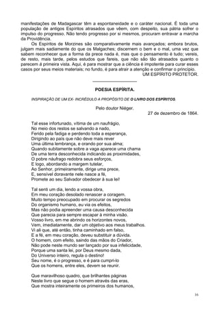 16
manifestações de Madagascar têm a espontaneidade e o caráter nacional. É toda uma
população de antigos Espíritos atrasados que vêem, com despeito, sua pátria sofrer o
impulso do progresso. Não tendo progresso por si mesmos, procuram entravar a marcha
da Providência.
Os Espíritos de Morzines são comparativamente mais avançados; embora brutos,
julgam mais sadiamente do que os Malgaches; discernem o bem e o mal, uma vez que
sabem reconhecer que a forma da prece nada é, mas que o pensamento é tudo; vereis,
de resto, mais tarde, pelos estudos que fareis, que não são tão atrasados quanto o
parecem à primeira vista. Aqui, é para mostrar que a ciência é impotente para curar esses
casos por seus meios materiais; no fundo, é para atrair a atenção e confirmar o princípio.
UM ESPÍRITO PROTETOR.
__________________
POESIA ESPÍRITA.
INSPIRAÇÃO DE UM EX- INCRÉDULO A PROPÓSITO DE O LIVRO DOS ESPÍRITOS.
Pelo doutor Niéger.
27 de dezembro de 1864.
Tal esse infortunado, vítima de um naufrágio,
No meio dos restos se salvando a nado,
Ferido pela fadiga e perdendo toda a esperança,
Dirigindo ao país que não deve mais rever
Uma última lembrança, e orando por sua alma;
Quando subitamente sobre a vaga aparece uma chama
De uma terra desconhecida indicando as proximidades,
O pobre náufrago redobra seus esforços,
E logo, abordando a margem tutelar,
Ao Senhor, primeiramente, dirige uma prece,
E, sensível doravante nele nasce a fé,
Promete ao seu Salvador obedecer à sua lei!
Tal senti um dia, lendo a vossa obra,
Em meu coração desolado renascer a coragem.
Muito tempo preocupado em procurar os segredos
Do organismo humano, eu via os efeitos,
Mas não podia apreender uma causa desconhecida
Que parecia para sempre escapar à minha visão.
Vosso livro, em me abrindo os horizontes novos,
Vem, imediatamente, dar um objetivo aos meus trabalhos.
Vi ali que, até então, tinha caminhado em falso,
E a fé, em meu coração, deveu substituir a dúvida.
O homem, com efeito, saindo das mãos do Criador,
Não pode neste mundo ser lançado por sua infelicidade,
Porque uma santa lei, por Deus mesmo dada,
Do Universo inteiro, regula o destino!
Seu nome, é o progresso, e é para cumpri-lo
Que os homens, entre eles, devem se reunir.
Que maravilhoso quadro, que brilhantes páginas
Neste livro que segue o homem através das eras,
Que mostra inteiramente os primeiros dos humanos,
 