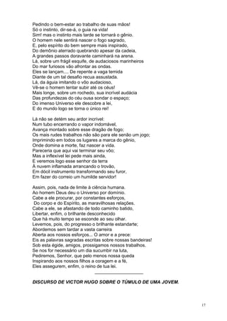 17
Pedindo o bem-estar ao trabalho de suas mãos!
Só o instinto, dir-se-á, o guia na vida!
Sim! mas o instinto mais tarde se tornará o gênio.
O homem nele sentirá nascer o fogo sagrado,
E, pelo espírito do bem sempre mais inspirado,
Do demônio aterrado quebrando apesar da cadeia,
A grandes passos doravante caminhará na arena.
Lá, sobre um frágil esquife, de audaciosos marinheiros
Do mar furiosos vão afrontar as ondas.
Eles se lançam.... De repente a vaga temida
Diante de um tal desafio recua assustada.
Lá, da águia imitando o vôo audacioso,
Vê-se o homem tentar subir até os céus!
Mais longe, sobre um rochedo, sua incrível audácia
Das profundezas do céu ousa sondar o espaço;
Do imenso Universo ele descobre a lei,
E do mundo logo se torna o único rei!
Lá não se detém seu ardor incrível:
Num tubo encerrando o vapor indomável,
Avança montado sobre esse dragão de fogo;
Os mais rudes trabalhos não são para ele senão um jogo;
Imprimindo em todos os lugares a marca do gênio,
Onde domina a morte, faz nascer a vida.
Pareceria que aqui vai terminar seu vôo;
Mas a inflexível lei pede mais ainda,
E veremos logo esse senhor da terra
À nuvem inflamada arrancando o trovão,
Em dócil instrumento transformando seu furor,
Em fazer do correio um humilde servidor!
Assim, pois, nada de limite à ciência humana.
Ao homem Deus deu o Universo por domínio.
Cabe a ele procurar, por constantes esforços,
Do corpo e do Espírito, as maravilhosas relações.
Cabe a ele, se afastando de todo caminho batido,
Libertar, enfim, o brilhante desconhecido
Que há muito tempo se esconde ao seu olhar.
Levemos, pois, do progresso o brilhante estandarte;
Abordemos sem tardar a vasta carreira
Aberta aos nossos esforços... O amor e a prece:
Eis as palavras sagradas escritas sobre nossas bandeiras!
Sob esta égide, amigos, prossigamos nossos trabalhos.
Se nos for necessário um dia sucumbir na luta,
Pediremos, Senhor, que pelo menos nossa queda
Inspirando aos nossos filhos a coragem e a fé,
Eles assegurem, enfim, o reino de tua lei.
___________________
DISCURSO DE VICTOR HUGO SOBRE O TÚMULO DE UMA JOVEM.
 