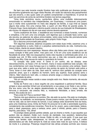 18
Se bem que esta tocante oração fúnebre haja sido publicada por diversos jornais,
ela encontra igualmente seu lugar nesta Revista, em razão da natureza dos pensamentos
que ela encerra, e dos quais cada um poderá compreender a importância. O jornal do
qual nos servimos dá conta da cerimônia fúnebre nos termos seguintes:
"Uma triste cerimônia reuniu, quinta-feira última, uma multidão dolorosamente
emocionada no cemitério dos independentes, em Guernesey. l numava-se uma jovem,
que a morte viera surpreender no meio das alegrias da família, e cuja irmã se casara
alguns dias antes. Era uma criança feliz, a quem um dos filhos do grande poeta, Sr.
François Hugo, havia dedicado o décimo-quarto volume de sua tradução de Sheakspeare;
ela morreu na véspera do dia em que esse volume deveria aparecer.
"Como acabamos de dizer, a assistência era numerosa a esses funerais, numerosa
e simpática, e foi com uma viva emoção, com lágrimas que a amizade fazia correr, que
ela escutou as palavras de adeus pronunciadas, sobre essa tumba tão prematuramente
aberta, pelo ilustre exilado de Guarnesey, pelo próprio Victor Hugo.
Eis o discurso pronunciado pelo poeta:
"Em algumas semanas, estamos ocupados com estas duas irmãs; casamos uma, e
eis que sepultamos a outra. Está aí o perpétuo estremecimento da vida. Inclinemo-nos,
meus irmãos, diante do severo destino.
"Inclinemo-nos com esperança. Nossos olhos são feitos para chorar, mas para ver;
nosso coração é feito para sofrer, mas para crer. A fé em uma outra existência sai da
faculdade de amar. Não nos esqueçamos nesta vida inquieta e confortada pelo amor, é o
coração que crê. O filho conta reencontrar seu pai; a mãe não consente perder para
sempre seu filho. Esta recusa do nada é a grandeza do homem.
"O coração não pode errar. A carne é um sonho; ela se dissipa; esse
desvanescimento, se fosse o fim do homem, tiraria à nossa existência toda sanção; não
nos contentamos com essa fumaça que é a matéria; é-nos preciso uma certeza. Quem
quer que ame, sabe e sente que nenhum dos pontos de apoio do homem está sobre a
Terra. Amar é viver além da vida. Sem esta fé, nenhum dom perfeito do coração seria
possível; amar, que é o objetivo do homem, seria seu suplício. Esse paraíso seria o
inferno. Não! dizemo-lo bem alto, a criatura amante exige a criatura imortal. O coração
tem necessidade da alma.
"Há um coração nesse caixão e esse coração está vivo. Neste momento, ele escuta
minhas palavras.
"Emily de Putron era o doce orgulho de uma respeitável e patriarcal família. Seus
amigos e seus parentes tinham por encantamento a sua graça e por festa o seu sorriso.
Ela era como uma flor de alegria desabrochada na casa. Desde o berço, todas as
ternuras a cercavam, ela cresceu feliz, e, recebendo felicidade, a dava; amada, ela
amava. Ela acaba de se ir.
"Para onde foi? Para a sombra? Não.
"Somos nós que estamos na sombra. Ela, ela está na aurora. Ela está na irradiação,
na verdade, na realidade, na recompensa. Esses jovens mortos, que não fizeram nenhum
mal na vida, são os bem-vindos do túmulo, e sua cabeça sobe docemente fora da fossa,
para uma misteriosa coroa. Emily de Putron foi procurar lá no alto a serenidade suprema,
complemento das existências inocentes. Para lá se foi, jovem, para a eternidade; beleza,
para o ideal: esperança, para a certeza; amor, para o infinito; pérola, para o Oceano;
espírito, para Deus. "Vai, alma!
"O prodígio desta grande partida celeste, que se chama a morte, é que aqueles que
partem não se afastam. Estão num mundo de claridade, mas assistem, testemunhas
enternecidas, ao nosso mundo de trevas. Estão no alto, e muito perto. O que quer que
sejais, que tendes visto desaparecer no túmulo um ser querido, não vos creiais
abandonados por ele. Está sempre lá. Está ao vosso lado mais do que nunca. A beleza
da morte é a presença. Presença inexprimível das almas amadas sorrindo aos nossos
 