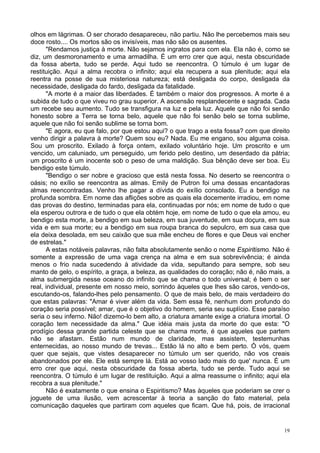 19
olhos em lágrimas. O ser chorado desapareceu, não partiu. Não lhe percebemos mais seu
doce rosto.... Os mortos são os invisíveis, mas não são os ausentes.
"Rendamos justiça à morte. Não sejamos ingratos para com ela. Ela não é, como se
diz, um desmoronamento e uma armadilha. É um erro crer que aqui, nesta obscuridade
da fossa aberta, tudo se perde. Aqui tudo se reencontra. O túmulo é um lugar de
restituição. Aqui a alma recobra o infinito; aqui ela recupera a sua plenitude; aqui ela
reentra na posse de sua misteriosa natureza; está desligada do corpo, desligada da
necessidade, desligada do fardo, desligada da fatalidade.
"A morte é a maior das liberdades. É também o maior dos progressos. A morte é a
subida de tudo o que viveu no grau superior. A ascensão resplandecente e sagrada. Cada
um recebe seu aumento. Tudo se transfigura na luz e pela luz. Aquele que não foi senão
honesto sobre a Terra se torna belo, aquele que não foi senão belo se torna sublime,
aquele que não foi senão sublime se torna bom.
"E agora, eu que falo, por que estou aqui? o que trago a esta fossa? com que direito
venho dirigir a palavra à morte? Quem sou eu? Nada. Eu me engano, sou alguma coisa.
Sou um proscrito. Exilado à força ontem, exilado voluntário hoje. Um proscrito e um
vencido, um caluniado, um perseguido, um ferido pelo destino, um deserdado da pátria;
um proscrito é um inocente sob o peso de uma maldição. Sua bênção deve ser boa. Eu
bendigo este túmulo.
"Bendigo o ser nobre e gracioso que está nesta fossa. No deserto se reencontra o
oásis; no exílio se reencontra as almas. Emily de Putron foi uma dessas encantadoras
almas reencontradas. Venho lhe pagar a dívida do exílio consolado. Eu a bendigo na
profunda sombra. Em nome das aflições sobre as quais ela docemente irradiou, em nome
das provas do destino, terminadas para ela, continuadas por nós; em nome de tudo o que
ela esperou outrora e de tudo o que ela obtém hoje, em nome de tudo o que ela amou, eu
bendigo esta morte, a bendigo em sua beleza, em sua juventude, em sua doçura, em sua
vida e em sua morte; eu a bendigo em sua roupa branca do sepulcro, em sua casa que
ela deixa desolada, em seu caixão que sua mãe encheu de flores e que Deus vai encher
de estrelas."
A estas notáveis palavras, não falta absolutamente senão o nome Espiritismo. Não é
somente a expressão de uma vaga crença na alma e em sua sobrevivência; é ainda
menos o frio nada sucedendo à atividade da vida, sepultando para sempre, sob seu
manto de gelo, o espírito, a graça, a beleza, as qualidades do coração; não é, não mais, a
alma submergida nesse oceano do infinito que se chama o todo universal; é bem o ser
real, individual, presente em nosso meio, sorrindo àqueles que lhes são caros, vendo-os,
escutando-os, falando-lhes pelo pensamento. O que de mais belo, de mais verdadeiro do
que estas palavras: "Amar é viver além da vida. Sem essa fé, nenhum dom profundo do
coração seria possível; amar, que é o objetivo do homem, seria seu suplício. Esse paraíso
seria o seu inferno. Não! dizemo-lo bem alto, a criatura amante exige a criatura imortal. O
coração tem necessidade da alma." Que idéia mais justa da morte do que esta: "O
prodígio dessa grande partida celeste que se chama morte, é que aqueles que partem
não se afastam. Estão num mundo de claridade, mas assistem, testemunhas
enternecidas, ao nosso mundo de trevas... Estão lá no alto e bem perto. Ó vós, quem
quer que sejais, que vistes desaparecer no túmulo um ser querido, não vos creais
abandonados por ele. Ele está sempre lá. Está ao vosso lado mais do que' nunca. É um
erro crer que aqui, nesta obscuridade da fossa aberta, tudo se perde. Tudo aqui se
reencontra. O túmulo é um lugar de restituição. Aqui a alma reassume o infinito; aqui ela
recobra a sua plenitude."
Não é exatamente o que ensina o Espiritismo? Mas àqueles que poderiam se crer o
joguete de uma ilusão, vem acrescentar à teoria a sanção do fato material, pela
comunicação daqueles que partiram com aqueles que ficam. Que há, pois, de irracional
 