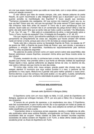 20
em crer que esses mesmos seres que estão ao nosso lado, com o corpo etéreo, possam
entrar em relação conosco?
Ó vós! céticos que rides de nossas crenças, ride, pois, dessas palavras do poeta
filósofo, de quem reconheceis a alta inteligência! Direis que é alucinado? que é louco
quando acredita na manifestação dos Espíritos? É louco aquele que escreveu:
"Tenhamos compaixão dos castigados. Ah! que somos nós mesmos? quem sou eu, eu
que vos falo? Quem sois vós, vós que me escutais? De onde viemos? É bem seguro que
não tínhamos nada feito antes de nascer? A Terra não é sem semelhança com um
cárcere. Quem sabe se o homem não é um condenado da justiça divina? Olhai a vida de
perto; ela está assim feita que se sente nela por toda a parte a punição." Os Miseráveis,
7o
vol., live. VII, cap. 1o
. - Não está aí a preexistência da alma, a reencarnação sobre a
Terra; a Terra, mundo de expiação? (Ver, A Imitação do Evangelho, n- 27, 46, 47)
Vós que negais o futuro, que estranha satisfação é a vossa de vos comprazer com o
pensamento do aniquilamento de vosso ser, daqueles que haveis amado! Oh! tendes
razão em temer a morte, porque para vós é o fim de todas as vossas esperanças.
Tendo sido lido o discurso acima na Sociedade Espírita de Paris, na sessão de 27
de janeiro de 1865, o Espírito da jovem Emite de Putron, que, sem dúvida, o escutava e
partilhava a emoção da assembléia, manifestou-se espontaneamente pela senhora
Gostei, e ditou as palavras seguintes:
"As palavras do poeta correram como um sopro sonoro sobre esta assembléia; elas
fizeram estremecer vossos Espíritos; evocaram minha alma que flutua incerta ainda no
éter infinito!
"Ó poeta, revelador da vida, tu conheces bem a morte, mas não coroas com cipreste
aqueles que choras, mas prendes sobre a sua fronte as trêmulas violetas da esperança!
Passei rápido e leve, apenas esflorando as alegrias ternas da vida; no declínio do dia,
voei sobre o trêmulo raio que morria no seio das ondas.
"Ó minha mãe, minha irmã, meus amigos, grande poeta! não choreis mais, mas
estejais atentos! O murmúrio que roça vossos ouvidos é o meu; o perfume da flor
pendente é o meu sopro. Misturo-me à grande vida para melhor penetrar o vosso amor.
Somos eternos; o que não começou não pode acabar, e o teu gênio, ó poeta, semelhante
ao rio que corre para o mar, encherá a eternidade do poder que é força e amor!
EMILY.
____________________
NOTÍCIAS BIBLIOGRÁFICAS.
A LUZ,
Giomale dello Spiritismo in Bologna (Itália).
O Espiritismo conta com um novo órgão na Itália. A LUZ, jornal do Espiritismo em
Bologna, aparece por entregas mensais. (10 fr. por ano para a Itália.) Eis a tradução de
seu programa:
"A aurora de um grande dia apareceu, e já resplandece nos céus. O Espiritismo,
este fato surpreendente, e para muitos incrível, fez a sua aparição em todas as partes do
mundo, e caminha com um irresistível poder. Hoje, seus adeptos se contam por milhões e
estão espalhados por toda a parte.
" Importantes obras e numerosos jornais especiais, devidos a inteligências de elite,
são publicados sobre essa sublime filosofia, principalmente na França, onde numerosas
sociedades dela se ocupam. Várias cidades da Itália têm também reuniões espíritas;
sociedades de sábios existem em Nápoles e em Turim, a desta última cidade publica o
excelente jornal: os Anais do Espiritismo em Turim.
 