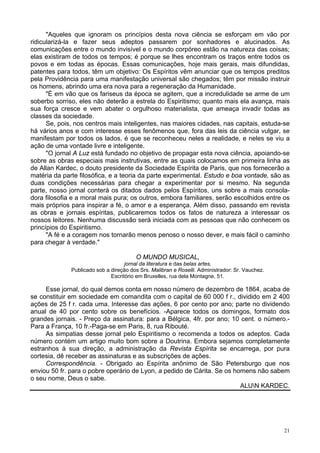 21
"Aqueles que ignoram os princípios desta nova ciência se esforçam em vão por
ridicularizá-la e fazer seus adeptos passarem por sonhadores e alucinados. As
comunicações entre o mundo invisível e o mundo corpóreo estão na natureza das coisas;
elas existiram de todos os tempos; é porque se lhes encontram os traços entre todos os
povos e em todas as épocas. Essas comunicações, hoje mais gerais, mais difundidas,
patentes para todos, têm um objetivo: Os Espíritos vêm anunciar que os tempos preditos
pela Providência para uma manifestação universal são chegados; têm por missão instruir
os homens, abrindo uma era nova para a regeneração da Humanidade.
"É em vão que os fariseus da época se agitem, que a incredulidade se arme de um
soberbo sorriso, eles não deterão a estrela do Espiritismo; quanto mais ela avança, mais
sua força cresce e vem abater o orgulhoso materialista, que ameaça invadir todas as
classes da sociedade.
Se, pois, nos centros mais inteligentes, nas maiores cidades, nas capitais, estuda-se
há vários anos e com interesse esses fenômenos que, fora das leis da ciência vulgar, se
manifestam por todos os lados, é que se reconheceu neles a realidade, e neles se viu a
ação de uma vontade livre e inteligente.
"O jornal A Luz está fundado no objetivo de propagar esta nova ciência, apoiando-se
sobre as obras especiais mais instrutivas, entre as quais colocamos em primeira linha as
de Allan Kardec, o douto presidente da Sociedade Espírita de Paris, que nos fornecerão a
matéria da parte filosófica, e a teoria da parte experimental. Estudo e boa vontade, são as
duas condições necessárias para chegar a experimentar por si mesmo. Na segunda
parte, nosso jornal conterá os ditados dados pelos Espíritos, uns sobre a mais consola-
dora filosofia e a moral mais pura; os outros, embora familiares, serão escolhidos entre os
mais próprios para inspirar a fé, o amor e a esperança. Além disso, passando em revista
as obras e jornais espíritas, publicaremos todos os fatos de natureza a interessar os
nossos leitores. Nenhuma discussão será iniciada com as pessoas que não conhecem os
princípios do Espiritismo.
"A fé e a coragem nos tornarão menos penoso o nosso dever, e mais fácil o caminho
para chegar à verdade."
O MUNDO MUSICAL,
jornal da literatura e das belas artes,
Publicado sob a direção dos Srs. Malibran e Roselli. Administrador: Sr. Vauchez.
Escritório em Bruxelles, rua dela Montagne, 51.
Esse jornal, do qual demos conta em nosso número de dezembro de 1864, acaba de
se constituir em sociedade em comandita com o capital de 60 000 f r., dividido em 2 400
ações de 25 f r. cada uma. Interesse das ações, 6 por cento por ano; parte no dividendo
anual de 40 por cento sobre os benefícios. -Aparece todos os domingos, formato dos
grandes jornais. - Preço da assinatura: para a Bélgica, 4fr. por ano; 10 cent. o número.-
Para a França, 10 fr.-Paga-se em Paris, 8, rua Ribouté.
As simpatias desse jornal pelo Espiritismo o recomenda a todos os adeptos. Cada
número contém um artigo muito bom sobre a Doutrina. Embora sejamos completamente
estranhos à sua direção, a administração da Revista Espírita se encarrega, por pura
cortesia, dê receber as assinaturas e as subscrições de ações.
Correspondência. - Obrigado ao Espírita anônimo de São Petersburgo que nos
enviou 50 fr. para o pobre operário de Lyon, a pedido de Cárita. Se os homens não sabem
o seu nome, Deus o sabe.
ALUN KARDEC.
 