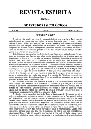 1
REVISTA ESPIRITA
JORNAL
DE ESTUDOS PSICOLÓGICOS
8o
ANO NO. 3 MARÇO 1865
ONDE ESTA O CÉU?
A palavra céu se diz em geral do espaço indefinido que envolve a Terra, e mais
particularmente da parte que está acima de nosso horizonte; vem do latim coelum,
formado do grego eólios, oco, côncavo, porque o céu parece aos olhos como uma imensa
concavi-dade. Os Antigos acreditavam na existência de vários céus superpostos,
compostos de matéria sólida e transparente, formando esferas concêntricas das quais a
Terra era o centro. Essas esferas girando ao redor da Terra arrastavam consigo os astros
que se encontravam em seu circuito.
Esta idéia, que se prendia à insuficiência dos conhecimentos astronômicos, foi a de
todas as teogonias que fizeram dos céus, assim escalonados, os diversos graus da
beatificação; o último era a morada da suprema felicidade. Segundo a opinião mais
comum, havia sete deles; daí a expressão: Estar no sétimo céu, para exprimir uma
felicidade perfeita. Os Muçulmanos admitem nove deles, em cada um dos quais aumenta
a felicidade dos crentes. O astrônomo Rolomeu (1-1-Rolomeu viveu em Alexandria, no Egito, no
segundo século da era cristã.) contava onze deles, dos quais o último era chamado Empíreo
(2-(2 Do grego pur ou pyr, fogo), por causa da brilhante luz que ali reina. É ainda hoje o nome
poético dado ao lugar da eterna beatitude. A teologia cristã reconhece três céus; o
primeiro é o da região do ar e das nuvens; o segundo é o espaço onde se movem os
astros; o terceiro, além da região dos astros, é a morada do Altíssimo, a morada dos
eleitos que contemplam Deus face a face. É em conseqüência desta crença que se diz
que São Paulo foi elevado ao terceiro céu.
As diferentes doutrinas concernentes à morada dos bem-aventurados repousam
todas no duplo erro de que a Terra é o centro do Universo, e que a região dos astros é
limitada. É para além desse limite imaginário que todas colocaram essa morada feliz e a
morada do Todo-Poderoso. Singular anomalia que coloca o autor de todas as coisas,
aquele que as governa todas, nos confins da criação, em lugar do centro de onde a
irradiação de seu pensamento poderia se estender a tudo!
A ciência, com a inexorável lógica dos fatos e da observação, levou sua luz até a
profundeza do espaço, e mostrou o nada de todas essas teorias. A Terra não é mais o
pivô do Universo, mas um dos menores astros rolando na imensidão; o próprio Sol não é
senão o centro de um turbilhão planetário; as estrelas são inumeráveis sóis ao redor dos
quais circulam mundos inumeráveis, separados por distâncias apenas acessíveis ao
pensamento, embora nos pareçam se tocar. Nesse conjunto, regido por leis eternas, onde
se revela a sabedoria e a onipotência do Criador, a Terra não aparece senão como um
ponto imperceptível, e um dos menos favorecidos para a habitabilidade. Desde então
pergunta-se por que Deus teria dela feito a única sede da vida, e nela teria relegado suas
criaturas prediletas. Tudo, ao contrário, anuncia que a vida está por toda a parte, que a
Humanidade é infinita como o Universo. A ciência, nos revelando mundos semelhantes à
 