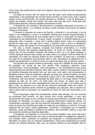 2
Terra, Deus não poderia tê-los criado sem objetivo; deveu povoá-lo de seres capazes de
governá-los.
As idéias do homem são em razão do que ele sabe; como todas as descobertas
importantes, a da constituição dos mundos deveu dar-lhes um outro curso. Sob o império
desses novos conhecimentos, as crenças deveram se modificar; o céu foi deslocado; a
região das estrelas, sendo sem limites, não pode mais para ele servir. Onde está ele?
Diante desta pergunta, todas as religiões permanecem mudas.
O Espiritismo vem resolvê-la, demonstrando a verdadeira destinação do homem. A
natureza deste último, e os atributos de Deus, sendo tomados como ponto de partida,
chega-se à conclusão.
O homem é composto do corpo e do Espírito; o Espírito é o ser principal, o ser de
razão, o ser inteligente; o corpo é o envoltório material que reveste temporariamente o
Espírito, para o cumprimento de sua missão sobre a Terra e a execução do trabalho é
necessária ao seu adiantamento. O corpo, usado, se destrói, e o Espírito sobrevive à sua
destruição. Sem o espírito, o corpo não é senão matéria inerte, como um instrumento
privado do braço que o faz agir; sem o corpo, o Espírito é tudo: a vida e a inteligência.
Deixando o corpo, ele reentra no mundo espiritual, de onde tinha saído para se encarnar.
Há, pois, o mundo corpóreo, composto dos Espíritos encarnados, e o mundo
espiritual, formado dos Espíritos desencarnados. Os seres do mundo corpóreo, pelo
próprio fato do seu envoltório material, são presos à terra, ou a um globo qualquer; o
mundo espiritual está por toda a parte, ao nosso redor e no espaço; nenhum limite lhe foi
assinalado. Em razão da natureza fluídica de seu envoltório, os seres que o compõem,
em lugar de se arrastarem penosamente sobre o solo, atravessam as distâncias com a
rapidez do pensamento. A morte do corpo é a ruptura dos laços que os retinham cativos.
Os Espíritos são criados simples e ignorantes, mas com a aptidão de tudo adquirir e
de progredir, em virtude de seu livre arbítrio. Pelo progresso, adquirem novos
conhecimentos, novas faculdades, novas percepções, e, em conseqüência novos gozos
desconhecidos aos Espíritos inferiores; eles vêem, ouvem, sentem e compreendem o que
os Espíritos atrasados não podem nem ver, nem ouvir, nem sentir, nem compreender. A
felicidade está em razão do progresso realizado; de sorte que, de dois Espíritos, um pode
sertão atrasado quanto o outro, unicamente porque não é tão avançado intelectual e
moralmente, sem que tenham necessidade de estar cada um num lugar distinto. Embora
estando ao lado um do outro, um pode estar nas trevas, ao passo que tudo é
resplendente ao redor do outro, absolutamente como para um cego e um vidente que se
dão a mão: um percebe a luz, que não faz nenhuma impressão sobre seu vizinho. A
felicidade dos Espíritos sendo inerente às qualidades que possuem, eles a haurem por
toda a parte onde se encontrem, na superfície da Terra, no meio dos encarnados ou no
espaço.
Uma comparação vulgar fará compreender melhor esta situação. Se num concerto
se encontram dois homens, um bom músico com ouvido exercitado, o outro sem
conhecimento da música e com o sentido do ouvido pouco delicado, o primeiro sente uma
sensação de felicidade, ao passo que o segundo permanece insensível, porque um
compreende e percebe o que não faz nenhuma impressão sobre o outro. Assim o é com
todos os gozos dos Espíritos que estão em razão de sua aptidão em senti-los. O mundo
espiritual tem por toda a parte esplendores, harmonias e sensações que os Espíritos
inferiores, ainda submetidos à influência da matéria, não entrevêem mesmo, e que não
são acessíveis senão aos Espíritos depurados.
O progresso, nos Espíritos, é o fruto de seu próprio trabalho; mas, como são livres,
trabalham por seu adiantamento com mais ou menos atividade ou negligência, segundo a
sua vontade; assim, apressam ou retardam seu progresso, e, consequentemente sua
felicidade. Ao passo que uns avançam rapidamente, outros ficam estagnados por longos
séculos nas classes inferiores. São, pois, os próprios artífices de sua situação, feliz ou
 