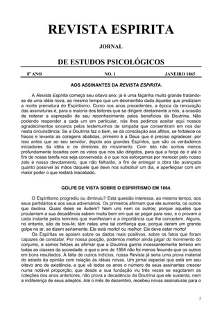 2
REVISTA ESPIRITA
JORNAL
DE ESTUDOS PSICOLÓGICOS
8o
ANO NO. 1 JANEIRO 1865
AOS ASSINANTES DA REVISTA ESPIRITA.
A Revista Espírita começa seu oitavo ano; já é uma façanha muito grande tratando-
se de uma idéia nova, ao mesmo tempo que um desmentido dado àqueles que prediziam
a morte prematura do Espiritismo. Como nos anos precedentes, a época da renovação
das assinaturas é, para a maioria dos leitores que se dirigem diretamente a nós, a ocasião
de reiterar a expressão de seu reconhecimento pelos benefícios da Doutrina. Não
podendo responder a cada um em particular, nós lhes pedimos aceitar aqui nossos
agradecimentos sinceros pelos testemunhos de simpatia que consentiram em nos dar
nesta circunstância. Se a Doutrina faz o bem, se dá consolação aos aflitos, se fortalece os
fracos e levanta as coragens abatidas, primeiro é a Deus que é preciso agradecer, por
isso antes que ao seu servidor, depois aos grandes Espíritos, que são os verdadeiros
iniciadores da idéia e os diretores do movimento. Com isto não somos menos
profundamente tocados com os votos que nos são dirigidos, para que a força de ir até o
fim de nossa tarefa nos seja conservada; é o que nos esforçamos por merecer pelo nosso
zelo e nosso devotamento, que não falharão, a fim de entregar a obra tão avançada
quanto possível às mãos daquele que deve nos substituir um dia, e aperfeiçoar com um
maior poder o que restará inacabado.
GOLPE DE VISTA SOBRE O ESPIRITISMO EM 1864.
O Espiritismo progrediu ou diminuiu? Esta questão interessa, ao mesmo tempo, aos
seus partidários e aos seus adversários. Os primeiros afirmam que ele aumenta, os outros
que declina. Quais deles se iludem? Nem uns nem os outros; porque aqueles que
proclamam a sua decadência sabem muito bem em que se pegar para isso, e o provam a
cada instante pelos temores que manifestam e a importância que lhe concedem. Alguns,
no entanto, são de boa-fé; têm neles uma tal confiança que, porque deram um grande
golpe no ar, se dizem seriamente: Ele está morto! ou melhor: Ele deve estar morto!
Os Espíritas se apoiam sobre os dados mais positivos, sobre os fatos que foram
capazes de constatar. Por nossa posição, podemos melhor ainda julgar do movimento do
conjunto, e somos felizes as afirmar que a Doutrina ganha incessantemente terreno em
todas as classes da sociedade, e que o ano de 1864 não foi menos fecundo que os outros
em bons resultados. À falta de outros indícios, nossa Revista já seria uma prova material
do estado da opinião com relação às idéias novas. Um jornal especial que está em seu
oitavo ano de existência, e que vê todos os anos o número de seus assinantes crescer
numa notável proporção; que desde a sua fundação viu três vezes se esgotarem as
coleções dos anos anteriores, não prova a decadência da Doutrina que ele sustenta, nem
a indiferença de seus adeptos. Até o mês de dezembro, recebeu novas assinaturas para o
 