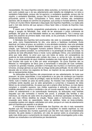 4
necessidades. Os maus Espíritos estando deles excluídos, os homens ali vivem em paz,
sem outro cuidado que o do seu adiantamento pelo trabalho da inteligência. Lá reina a
verdadeira fraternidade, porque não há egoísmo, a verdadeira igualdade, porque não há
orgulho, a verdadeira liberdade, porque não há desordens a reprimir, nem ambiciosos
procurando oprimir o fraco. Comparados à Terra, esses mundos são verdadeiros
paraísos; são as etapas do caminho do progresso, que conduz à morada definitiva. Sendo
a Terra um mundo inferior destinado à depuração dos Espíritos imperfeitos, é a razão pela
qual o mal nela domina até que apraza a Deus fazer dela a morada de Espíritos mais
avançados.
É assim que o Espírito, progredindo gradualmente, à medida que se desenvolve,
atinge o apogeu da felicidade; mas, antes de ter alcançado o ponto culminante da
perfeição, ele goza de uma felicidade relativa ao seu adiantamento. Tal a criança que
gosta dos prazeres da primeira idade; mais tarde, os da juventude, e finalmente os mais
sólidos da idade madura.
A felicidade dos Espíritos bem-aventurados não está na ociosidade contemplativa,
que seria, como freqüentemente foi dito, uma eterna e fastidiosa inutilidade. Ávida
espiritual, em todos os graus, ao contrário, é uma atividade constante, mas uma atividade
isenta de fadigas. A suprema felicidade consiste no gozo de todos os esplendores da
criação, que nenhuma linguagem humana poderia informar, que a imaginação mais
fecunda não poderia conceber; no conhecimento e na penetração de todas as coisas; na
ausência de toda dificuldade física e moral; numa satisfação íntima; uma serenidade da
alma que nada altera; no amor puro que une todos os seres, em conseqüência da
ausência de toda contrariedade pelo contato dos maus, e, acima de tudo, na visão de
Deus, e na compreensão de seus mistérios revelados aos mais dignos. Ela está também
nas funções das quais se é feliz por estar encarregado. Os puros Espíritos são os
Messias ou mensageiros de Deus para a transmissão e execução de suas vontades;
cumprem as grandes missões, presidem à formação dos mundos e à harmonia geral do
Universo, encargo glorioso ao qual não se chega senão pela perfeição. Os de ordem mais
elevada são os únicos nos segredos de Deus, se inspiram de seu pensamento do qual
são os representantes diretos.
As atribuições dos Espíritos são proporcionais ao seu adiantamento, às luzes que
possuem, às suas capacidades, à sua experiência e ao grau de confiança que inspiram
ao soberano Senhor. Lá nada de privilégio, nada de favores que não sejam o prêmio do
mérito: tudo é medido ao peso da estrita justiça. As missões mais importantes não são
confiadas senão àqueles que se sabe apropriados a cumpri-las e incapazes de nelas
falirem ou de comprometê-las. Ao passo que sob o próprio olhar de Deus, os mais dignos
compõem o conselho supremo, aos chefes superiores é atribuída a direção de um
turbilhão planetário; a outros é conferida a de um mundo especial. Vêm, em seguida, na
ordem do adiantamento e da subordinação hierárquica, as atribuições mais restritas
daqueles que são nomeados à marcha dos povos, à proteção das famílias e dos
indivíduos, ao impulso de cada ramo do progresso, às diversas operações da Natureza,
até aos mais ínfimos detalhes da criação. Nesse vasto e harmonioso conjunto, há
ocupação para todas as capacidades, todas as aptidões, todas as boas-vontades,
ocupações aceitas com alegria, solicitadas com ardor, porque é um meio de adiantamento
para os Espíritos que aspiram a se elevar.
A encarnação é inerente à inferioridade dos Espíritos; ela não é mais necessária
àqueles que lhe transpuseram o limite e que progridem no estado espiritual, ou nas
existências corpóreas dos mundos superiores que não têm mais nada da materialidade
terrestre. Da parte destes é voluntária, em vista de exercer sobre os encarnados uma
ação mais direta para o cumprimento da missão da qual estão encarregados junto a eles.
Aceitam as vicissitudes e os sofrimentos por devotamento.
 