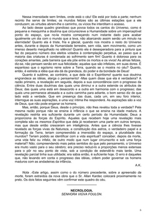 6
Nessa imensidade sem limites, onde está o céu! Ele está por toda a parte; nenhum
recinto lhe serve de limites; os mundos felizes são as últimas estações que a ele
conduzem; as virtudes abrem-lhe o caminho, os vícios lhe interditam o acesso.
Ao lado desse quadro grandioso que povoa todos os cantos do Universo, como é
pequena e mesquinha a doutrina que circunscreve a Humanidade sobre um imperceptível
ponto do espaço, que no-la mostra começando num instante dado para acabar
igualmente um dia com o mundo que a leva, não abarcando assim senão um minuto na
eternidade! Quanto ela é triste, fria e glacial, quando nos mostra o resto do Universo
antes, durante e depois da Humanidade terrestre, sem vida, sem movimento, como um
imenso deserto mergulhado no silêncio! Quanto ela é desesperadora para a pintura que
faz do pequeno número dos eleitos votados à contemplação perpétua, ao passo que a
maioria das criaturas é condenada ao sofrimento sem fim! Quanto é dolorosa para os
corações amantes, pela barreira que ela põe entre os mortos e os vivos! As almas felizes,
diz-se, não pensam senão em sua felicidade; aquelas que são infelizes, em suas dores. É
espantoso que o egoísmo reine sobre a Terra, quando se o mostra no céu? Quanto,
então, é estreita a idéia que ela dá da grandeza, do poder e da bondade de Deus!
Quanto é sublime, ao contrário, a que dela dá o Espiritismo! quanto sua doutrina
engrandece as idéias, alarga o pensamento! -Mas quem disse que ela é verdadeira? A
razão primeiro, a revelação em seguida, depois a sua concordância com o progresso da
ciência. Entre duas doutrinas das quais uma diminui e a outra estende os atributos de
Deus; das quais uma está em desacordo e a outra em harmonia com o progresso; das
quais uma permanece atrasada e a outra caminha para adiante, o bom senso diz de que
lado está a verdade. Que em presença das duas, cada um, em seu foro interior,
interrogue as suas aspirações, e uma voz íntima lhe responderá. As aspirações são a voz
de Deus, que não pode enganar os homens.
Mas, então, porque Deus, desde o princípio, não lhes revelou toda a verdade? Pela
mesma razão porque não se ensina à infância o que se ensina na idade madura. A
revelação restrita era suficiente durante um certo período da Humanidade; Deus a
proporciona às forças do Espírito. Aqueles que recebem hoje uma revelação mais
completa são os mesmos Espíritos que dela já receberam uma parte em outros tempos,
mas que desde então cresceram em inteligência. Antes que a ciência lhes tivesse
revelado as forças vivas da Natureza, a constituição dos astros, o verdadeiro papel e a
formação da Terra, teriam compreendido a imensidão do espaço, a pluralidade dos
mundos? Teriam podido se identificar com a vida espiritual? conceber, depois da morte,
uma vida feliz ou infeliz, de outro modo que num lugar circunscrito e sob uma força
material? Não; compreendendo mais pelos sentidos do que pelo pensamento, o Universo
era muito vasto para o seu cérebro; era preciso reduzi-lo a proporções menos extensas
para o pôr no seu ponto de vista, sob a condição de estendê-lo mais tarde. Uma
revelação parcial tinha sua utilidade; era sábia então, é suficiente hoje. O erro é daqueles
que, não levando em conta o progresso das idéias, crêem poder governar os homens
maduros com as andadeiras da infância.
A.K.
Nota .-Este artigo, assim como o do número precedente, sobre a apreensão da
morte, foram extraídos da nova obra que o Sr. Allan Kardec colocará proximamente no
prelo. Os dois fatos seguintes vêm confirmar este quadro do céu.
_________________
NECROLOGIA.
SENHORA VIÚVA FOULON.
 