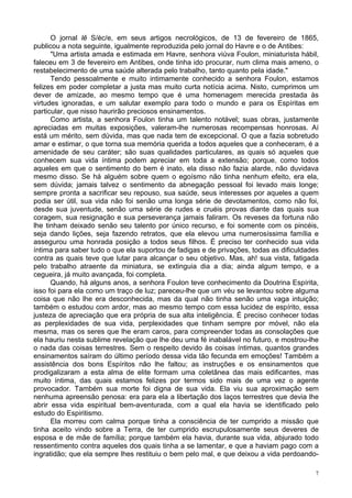 7
O jornal lê S/èc/e, em seus artigos necrológicos, de 13 de fevereiro de 1865,
publicou a nota seguinte, igualmente reproduzida pelo jornal do Havre e o de Antibes:
"Uma artista amada e estimada em Havre, senhora viúva Foulon, miniaturista hábil,
faleceu em 3 de fevereiro em Antibes, onde tinha ido procurar, num clima mais ameno, o
restabelecimento de uma saúde alterada pelo trabalho, tanto quanto pela idade."
Tendo pessoalmente e muito intimamente conhecido a senhora Foulon, estamos
felizes em poder completar a justa mas muito curta notícia acima. Nisto, cumprimos um
dever de amizade, ao mesmo tempo que é uma homenagem merecida prestada às
virtudes ignoradas, e um salutar exemplo para todo o mundo e para os Espíritas em
particular, que nisso haurirão preciosos ensinamentos.
Como artista, a senhora Foulon tinha um talento notável; suas obras, justamente
apreciadas em muitas exposições, valeram-lhe numerosas recompensas honrosas. Aí
está um mérito, sem dúvida, mas que nada tem de excepcional. O que a fazia sobretudo
amar e estimar, o que torna sua memória querida a todos aqueles que a conheceram, é a
amenidade de seu caráter; são suas qualidades particulares, as quais só aqueles que
conhecem sua vida íntima podem apreciar em toda a extensão; porque, como todos
aqueles em que o sentimento do bem é inato, ela disso não fazia alarde, não duvidava
mesmo disso. Se há alguém sobre quem o egoísmo não tinha nenhum efeito, era ela,
sem dúvida; jamais talvez o sentimento da abnegação pessoal foi levado mais longe;
sempre pronta a sacrificar seu repouso, sua saúde, seus interesses por aqueles a quem
podia ser útil, sua vida não foi senão uma longa série de devotamentos, como não foi,
desde sua juventude, senão uma série de rudes e cruéis provas diante das quais sua
coragem, sua resignação e sua perseverança jamais faliram. Os reveses da fortuna não
lhe tinham deixado senão seu talento por único recurso, e foi somente com os pincéis,
seja dando lições, seja fazendo retratos, que ela elevou uma numerosíssima família e
assegurou uma honrada posição a todos seus filhos. É preciso ter conhecido sua vida
íntima para saber tudo o que ela suportou de fadigas e de privações, todas as dificuldades
contra as quais teve que lutar para alcançar o seu objetivo. Mas, ah! sua vista, fatigada
pelo trabalho atraente da miniatura, se extinguia dia a dia; ainda algum tempo, e a
cegueira, já muito avançada, foi completa.
Quando, há alguns anos, a senhora Foulon teve conhecimento da Doutrina Espírita,
isso foi para ela como um traço de luz; pareceu-lhe que um véu se levantou sobre alguma
coisa que não lhe era desconhecida, mas da qual não tinha senão uma vaga intuição;
também o estudou com ardor, mas ao mesmo tempo com essa lucidez de espírito, essa
justeza de apreciação que era própria de sua alta inteligência. É preciso conhecer todas
as perplexidades de sua vida, perplexidades que tinham sempre por móvel, não ela
mesma, mas os seres que lhe eram caros, para compreender todas as consolações que
ela hauriu nesta sublime revelação que lhe deu uma fé inabalável no futuro, e mostrou-lhe
o nada das coisas terrestres. Sem o respeito devido às coisas íntimas, quantos grandes
ensinamentos saíram do último período dessa vida tão fecunda em emoções! Também a
assistência dos bons Espíritos não lhe faltou; as instruções e os ensinamentos que
prodigalizaram a esta alma de elite formam uma coletânea das mais edificantes, mas
muito íntima, das quais estamos felizes por termos sido mais de uma vez o agente
provocador. Também sua morte foi digna de sua vida. Ela viu sua aproximação sem
nenhuma apreensão penosa: era para ela a libertação dos laços terrestres que devia lhe
abrir essa vida espiritual bem-aventurada, com a qual ela havia se identificado pelo
estudo do Espiritismo.
Ela morreu com calma porque tinha a consciência de ter cumprido a missão que
tinha aceito vindo sobre a Terra, de ter cumprido escrupulosamente seus deveres de
esposa e de mãe de família; porque também ela havia, durante sua vida, abjurado todo
ressentimento contra aqueles dos quais tinha a se lamentar, e que a haviam pago com a
ingratidão; que ela sempre lhes restituiu o bem pelo mal, e que deixou a vida perdoando-
 