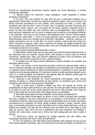 10
firmeza foi naturalmente aumentada quando, depois de minha libertação, vi minhas
esperanças realizadas.
P. Quereis agora nos descrever vossa passagem, vosso despertar e vossas
primeiras impressões?
R. Eu sofri, mas meu Espírito foi mais forte do que o sofrimento material, que o
desligamento fazia sentir. Achava-me, depois do supremo suspiro, como em síncope, não
tendo nenhuma consciência de meu estado, nem pensando em nada, e numa vaga
sonolência que não era nem o sono do corpo, nem o despertar da alma. Permaneci por
muito tempo assim; depois, com se saísse de um longo desmaio, despertei pouco a
pouco no meio de irmãos que não conhecia; eles me prodigalizaram seus cuidados e
seus carinhos; mostraram-me um ponto no espaço que se parecia a uma estrela brilhante,
e me disseram: "É lá que tu vais conosco; não pertences mais à Terra." Então lembrei-
me; apoiei-me sobre eles, e, como um grupo gracioso que se lança para as esferas
desconhecidas, mas com a certeza de ali encontrar a felicidade.....Subimos, subimos, e a
estrela aumentava; era um mundo feliz, um mundo superior, onde vossa boa amiga vai,
enfim, encontrar o repouso, quero dizer o repouso em relação às fadigas corpóreas que
experimentei e às vicissitudes da vida terrestre, mas não a indolência do Espírito, porque
a atividade do Espírito é um prazer.
P. É que haveis deixado definitivamente a Terra?
R. Nela deixei muitos seres que me são caros para deixá-la ainda definitivamente. A
ela retornarei, pois, em Espírito, porque tenho uma missão a cumprir junto de minhas
criancinhas. Sabeis bem, aliás, que nenhum obstáculo se opõe a que os Espíritos, que
estacionam nos mundos superiores à Terra, venham visitá-la.
P. A posição em que estais parece enfraquecer vossas relações com aqueles que
deixastes neste mundo.
R. Não, meu amigo; o amor aproxima as almas. Crede-me, pode-se estar, sobre a
Terra, mais perto daqueles que atingiram a perfeição do que daqueles que a inferioridade
e o egoísmo fazem turbilhonar ao redor da esfera terrestre. A caridade e o amor são dois
motores de uma atração poderosa. É o laço que cimenta a união das almas ligando uma a
outra, e a continua apesar da distância e dos lugares. Não há distância senão para os
corpos materiais; ela não existe para os Espíritos.
P. Segundo o que dissestes em vossa precedente comunicação, sobre vossos
instintos de artista, e o desenvolvimento da arte espírita, eu acreditava que, numa nova
existência, dela serieis um dos primeiros intérpretes?
R. Não; é como guia e Espírito protetor que devo dar provas ao mundo da
possibilidade de fazer obras-primas na arte espírita. As crianças serão médiuns pintores,
e na idade em que não se faz senão esboços sem forma, eles pintarão, não coisas da
Terra, mas coisas dos mundos onde a arte atingiu toda a sua perfeição.
P. Que idéia fazeis agora de meus trabalhos concernentes ao Espiritismo?
R. Acho que estais encarregado de almas, e que o fardo é penoso para carregar;
mas vejo o objetivo, e sei que o alcançareis; eu vos ajudarei, se for possível, com meus
conselhos de Espírito, para que possais superar as dificuldades que vos serão suscitadas,
convidando-vos a propósito de tomar certas medidas próprias a ativar, durante vossa
vida, o movimento renovador ao qual o Espiritismo leva. Vosso amigo Demeure, unido ao
Espírito de Verdade, vos será de um concurso mais útil ainda; ele é mais sábio e mais
sério do que eu; mas, como sei que a assistência dos bons Espíritos vos fortalece e
mantém em vosso labor, crede que a minha vos será assegurada por toda a parte e
sempre.
P. Poder-se-ia induzir de algumas de vossas palavras que não dareis uma
cooperação pessoal muito ativa à obra do Espiritismo?
R. Vós vos enganais; mas vejo tantos outros Espíritos mais capazes do que eu para
tratar desta questão importante, que um sentimento invencível de timidez me impede, no
 