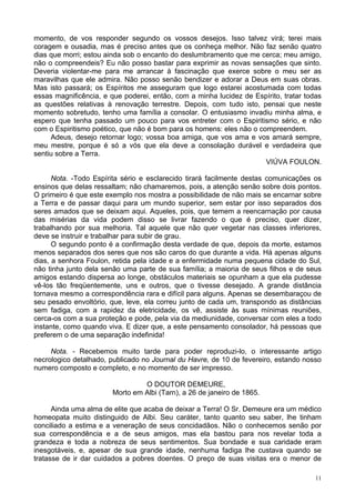 11
momento, de vos responder segundo os vossos desejos. Isso talvez virá; terei mais
coragem e ousadia, mas é preciso antes que os conheça melhor. Não faz senão quatro
dias que morri; estou ainda sob o encanto do deslumbramento que me cerca; meu amigo,
não o compreendeis? Eu não posso bastar para exprimir as novas sensações que sinto.
Deveria violentar-me para me arrancar à fascinação que exerce sobre o meu ser as
maravilhas que ele admira. Não posso senão bendizer e adorar a Deus em suas obras.
Mas isto passará; os Espíritos me asseguram que logo estarei acostumada com todas
essas magnificência, e que poderei, então, com a minha lucidez de Espírito, tratar todas
as questões relativas à renovação terrestre. Depois, com tudo isto, pensai que neste
momento sobretudo, tenho uma família a consolar. O entusiasmo invadiu minha alma, e
espero que tenha passado um pouco para vos entreter com o Espiritismo sério, e não
com o Espiritismo poético, que não é bom para os homens: eles não o compreendem.
Adeus, desejo retornar logo; vossa boa amiga, que vos ama e vos amará sempre,
meu mestre, porque é só a vós que ela deve a consolação durável e verdadeira que
sentiu sobre a Terra.
VIÚVA FOULON.
Nota. -Todo Espírita sério e esclarecido tirará facilmente destas comunicações os
ensinos que delas ressaltam; não chamaremos, pois, a atenção senão sobre dois pontos.
O primeiro é que este exemplo nos mostra a possibilidade de não mais se encarnar sobre
a Terra e de passar daqui para um mundo superior, sem estar por isso separados dos
seres amados que se deixam aqui. Aqueles, pois, que temem a reencarnação por causa
das misérias da vida podem disso se livrar fazendo o que é preciso, quer dizer,
trabalhando por sua melhoria. Tal aquele que não quer vegetar nas classes inferiores,
deve se instruir e trabalhar para subir de grau.
O segundo ponto é a confirmação desta verdade de que, depois da morte, estamos
menos separados dos seres que nos são caros do que durante a vida. Há apenas alguns
dias, a senhora Foulon, retida pela idade e a enfermidade numa pequena cidade do Sul,
não tinha junto dela senão uma parte de sua família; a maioria de seus filhos e de seus
amigos estando dispersa ao longe, obstáculos materiais se opunham a que ela pudesse
vê-los tão freqüentemente, uns e outros, que o tivesse desejado. A grande distância
tornava mesmo a correspondência rara e difícil para alguns. Apenas se desembaraçou de
seu pesado envoltório, que, leve, ela correu junto de cada um, transpondo as distâncias
sem fadiga, com a rapidez da eletricidade, os vê, assiste às suas mínimas reuniões,
cerca-os com a sua proteção e pode, pela via da mediunidade, conversar com eles a todo
instante, como quando viva. E dizer que, a este pensamento consolador, há pessoas que
preferem o de uma separação indefinida!
Nota. - Recebemos muito tarde para poder reproduzi-lo, o interessante artigo
necrologico detalhado, publicado no Journal du Havre, de 10 de fevereiro, estando nosso
numero composto e completo, e no momento de ser impresso.
O DOUTOR DEMEURE,
Morto em Albi (Tarn), a 26 de janeiro de 1865.
Ainda uma alma de elite que acaba de deixar a Terra! O Sr. Demeure era um médico
homeopata muito distinguido de Albi. Seu caráter, tanto quanto seu saber, lhe tinham
conciliado a estima e a veneração de seus concidadãos. Não o conhecemos senão por
sua correspondência e a de seus amigos, mas ela bastou para nos revelar toda a
grandeza e toda a nobreza de seus sentimentos. Sua bondade e sua caridade eram
inesgotáveis, e, apesar de sua grande idade, nenhuma fadiga lhe custava quando se
tratasse de ir dar cuidados a pobres doentes. O preço de suas visitas era o menor de
 