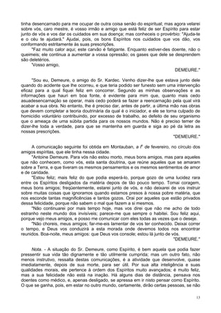 13
tinha desencarnado para me ocupar de outra coisa senão do espiritual; mas agora velarei
sobre vós, caro mestre, é vosso irmão e amigo que está feliz de ser Espírito para estar
junto de vós e vos dar os cuidados em sua doença; mas conheceis o provérbio: "Ajuda-te
e o céu te ajudará." Ajudai, pois, os bons Espíritos nos cuidados que vos dão, vos
conformando estritamente às suas prescrições.
"Faz muito calor aqui; este carvão é fatigante. Enquanto estiver-des doente, não o
queimeis; ele continua a aumentar a vossa opressão; os gases que dele se desprendem
são deletérios.
'Vosso amigo,
DEMEURE."
"Sou eu, Demeure, o amigo do Sr. Kardec. Venho dizer-lhe que estava junto dele
quando do acidente que lhe ocorreu, e que teria podido ser funesto sem uma intervenção
eficaz para a qual fiquei feliz em concorrer. Segundo as minhas observações e as
informações que hauri em boa fonte, é evidente para mim que, quanto mais cedo
asuadesencarnação se operar, mais cedo poderá se fazer a reencarnação pela qual virá
acabar a sua obra. No entanto, lhe é preciso dar, antes de partir, a última mão nas obras
que devem completar a teoria doutrinária da qual é o iniciador, e ele se torna culpado de
homicídio voluntário contribuindo, por excesso de trabalho, ao defeito de seu organismo
que o ameaça de uma súbita partida para os nossos mundos. Não é preciso temer de
dizer-lhe toda a verdade, para que se mantenha em guarda e siga ao pé da letra as
nossas prescrições.
"DEMEURE."
A comunicação seguinte foi obtida em Montauban, a lo
de fevereiro, no círculo dos
amigos espíritas, que ele tinha nessa cidade.
"Antoine Demeure. Para vós não estou morto, meus bons amigos, mas para aqueles
que não conhecem, como vós, esta santa doutrina, que reúne aqueles que se amaram
sobre a Terra, e que tiveram os mesmos pensamentos e os mesmos sentimentos de amor
e de caridade.
"Estou feliz; mais feliz do que podia esperá-lo, porque gozo de uma lucidez rara
entre os Espíritos desligados da matéria depois de tão pouco tempo. Tomai coragem,
meus bons amigos; freqüentemente, estarei junto de vós, e não deixarei de vos instruir
sobre muitas coisas que ignoramos quando estamos presos à nossa pobre matéria, que
nos esconde tantas magnificências e tantos gozos. Orai por aqueles que estão privados
dessa felicidade, porque não sabem o mal que fazem a si mesmos.
"Não continuarei por mais tempo hoje, mas vos direi que não me acho de todo
estranho neste mundo dos invisíveis; parece-me que sempre o habitei. Sou feliz aqui,
porque vejo meus amigos, e posso me comunicar com eles todas as vezes que o deseje.
"Não choreis, meus amigos; far-me-eis lamentar de vos ter conhecido. Deixai correr
o tempo, e Deus vos conduzirá a esta morada onde devemos todos nos encontrar
reunidos. Boa-noite, meus amigos: que Deus vos console; estou lá junto de vós.
"DEMEURE."
Nota. - A situação do Sr. Demeure, como Espírito, é bem aquela que podia fazer
pressentir sua vida tão dignamente e tão utilmente cumprida; mas um outro fato, não
menos instrutivo, ressalta destas comunicações, é a atividade que desenvolve, quase
imediatamente, depois de sua morte, para ser útil. Por sua alta inteligência e suas
qualidades morais, ele pertence à ordem dos Espíritos muito avançados; é muito feliz,
mas a sua felicidade não está na inação. Há alguns dias de distância, pensava nos
doentes como médico, e, apenas desligado, se apressa em ir nisto pensar como Espírito.
O que se ganha, pois, em estar no outro mundo, certamente, dirão certas pessoas, se não
 