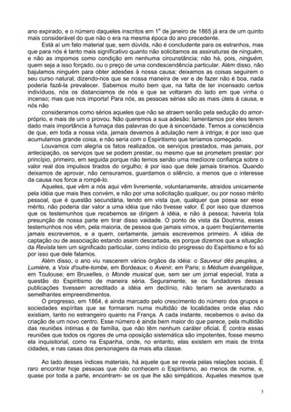 3
ano expirado, e o número daqueles inscritos em 1e
de janeiro de 1865 já era de um quinto
mais considerável do que não o era na mesma época do ano precedente.
Está aí um fato material que, sem dúvida, não é concludente para os estranhos, mas
que para nós é tanto mais significativo quanto não solicitamos as assinaturas de ninguém,
e não as impomos como condição em nenhuma circunstância; não há, pois, ninguém,
quem seja a isso forçado, ou o preço de uma condescendência particular. Além disso, não
bajulamos ninguém para obter adesões à nossa causa; deixamos as coisas seguirem o
seu curso natural; dizendo-nos que se nossa maneira de ver e de fazer não é boa, nada
poderia fazê-la prevalecer. Sabemos muito bem que, na falta de ter incensado certos
indivíduos, nós os distanciamos de nós e que se voltaram do lado em que vinha o
incenso; mas que nos importa! Para nós, as pessoas sérias são as mais úteis à causa, e
nós não
consideramos como sérios aqueles que não se atraem senão pela sedução do amor-
próprio, e mais de um o provou. Não queremos a sua adesão: lamentamos por eles terem
dado mais importância à fumaça das palavras do que à sinceridade. Temos a consciência
de que, em toda a nossa vida, jamais devemos à adulação nem à intriga; é por isso que
acumulamos grande coisa, e não seria com o Espiritismo que teríamos começado.
Louvamos com alegria os fatos realizados, os serviços prestados, mas jamais, por
antecipação, os serviços que se podem prestar, ou mesmo que se prometem prestar: por
princípio, primeiro, em seguida porque não temos senão uma medíocre confiança sobre o
valor real dos impulsos tirados do orgulho; é por isso que dele jamais tiramos. Quando
deixamos de aprovar, não censuramos, guardamos o silêncio, a menos que o interesse
da causa nos force a rompê-lo.
Aqueles, que vêm a nós aqui vêm livremente, voluntariamente, atraídos unicamente
pela idéia que mais lhes convém, e não por uma solicitação qualquer, ou por nosso mérito
pessoal, que é questão secundária, tendo em vista que, qualquer que possa ser esse
mérito, não poderia dar valor a uma idéia que não tivesse valor. É por isso que dizemos
que os testemunhos que recebemos se dirigem à idéia, e não à pessoa; haveria tola
presunção de nossa parte em tirar disso vaidade. O ponto de vista da Doutrina, esses
testemunhos nos vêm, pela maioria, de pessoa que jamais vimos, a quem freqüentemente
jamais escrevemos, e a quem, certamente, jamais escrevemos primeiro. A idéia de
captação ou de associação estando assim descartada, eis porque dizemos que a situação
da Revista tem um significado particular, como indício do progresso do Espiritismo e foi só
por isso que dele falamos.
Além disso, o ano viu nascerem vários órgãos da idéia: o Sauveur dês peuples, a
Lumière, a Voix d'outre-tombe, em Bordeaux; o Avenir, em Paris; o Médium évangélique,
em Toulouse; em BruxeIles, o Monde musical que, sem ser um jornal especial, trata a
questão do Espiritismo de maneira séria. Seguramente, se os fundadores dessas
publicações tivessem acreditado a idéia em declínio, não teriam se aventurado a
semelhantes empreendimentos.
O progresso, em 1864, é ainda marcado pelo crescimento do número dos grupos e
sociedades espíritas que se formaram numa multidão de localidades onde elas não
existiam, tanto no estrangeiro quanto na França. A cada instante, recebemos o aviso da
criação de um novo centro. Esse número é ainda bem maior do que parece, pela multidão
das reuniões íntimas e de família, que não têm nenhum caráter oficial. É contra essas
reuniões que todos os rigores de uma oposição sistemática são impotentes, fosse mesmo
ela inquisitorial, como na Espanha, onde, no entanto, elas existem em mais de trinta
cidades, e nas casas dos personagens da mais alta classe.
Ao lado desses índices materiais, há aquele que se revela pelas relações sociais. É
raro encontrar hoje pessoas que não conhecem o Espiritismo, ao menos de nome, e,
quase por toda a parte, encontram- se os que lhe são simpáticos. Aqueles mesmos que
 