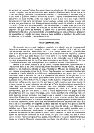 14
se goza ali de repouso? A isto lhes perguntaremos primeiro se não é nada não ter mais
nem os cuidados, nem as necessidades, nem as enfermidades da vida, de ser livre, e de
poder, sem fadiga, percorrer o espaço com a rapidez do pensamento, ir ver seus amigos
a toda hora, a qualquer distância em que se achem ? Depois acrescentaremos: Quando
estiverdes no outro mundo, nada vos forçará a fazer o que quer que seja; estareis
perfeitamente livres para permanecer numa beatitude ociosa tanto tempo quanto vos
apraza; mas vos deixareis logo dessa ociosidade egoísta; sereis os primeiros a pedir uma
ocupação. Então, vos será respondido: Se vos entediais por nada fazer, procurai vós
mesmos alguma coisa a fazer; as ocasiões de ser útil não faltam mais no mundo dos
Espíritos do que entre os homens. É assim que a atividade espiritual não é um
constrangimento; ela é uma necessidade, uma satisfação para os Espíritos que procuram
as ocupações em relação com seus gostos e suas aptidões, e escolhem de preferência
aquelas que podem ajudar o seu adiantamento.
____________________
PROCESSO HILLAIRE.
Um assunto sobre o qual havíamos guardado um silêncio que se compreenderá
facilmente, acaba de receber um desfecho que o coloca no domínio público; vários jornais
das localidades vizinhas, tendo disso dado conta, cremos desde então oportuno dele
falar, a fim de prevenir as falsas interpretações da malevolência com respeito à Doutrina
Espírita, e provar que esta doutrina não cobre com o seu manto nada daquilo que é
irrepreensível. Aliás, não estando nosso nome a ele misturado, não é inútil que se
conheça a nossa maneira de ver. Este assunto concerne ao médium Hillaire, de Sonnac
(Charente-lnférieure), com o qual já tivemos a ocasião de entreter nossos leitores.
Hillaire é um jovem, casado e pai de família, simples trabalhador, quase iletrado. A
Providência dotou-o de uma notável faculdade medianímica muito múltipla, da qual se
podem ver os detalhes na obrado Sr. Bez, intitulada: os Milagres de nossos dias, e que
tem mais de uma relação com a do Sr. Home. Esta faculdade tem naturalmente chamado
a atenção sobre ele; ela tinha adquirido uma celebridade local, ao mesmo tempo que lhe
havia feito valer a simpatia de uns e a repreensão dos outros. Os elogios um pouco
exagerados dos quais era objeto, produziram sobre ele sua má influência habitual. Os
sucessos do Sr. Home tinham-lhe, de algum modo, subido à imaginação, assim como o
atestam as cartas que nos escreveu. Ele sonhava um teatro maior do que a sua aldeia; no
entanto, apesar de suas instâncias para vê-lo vir a Paris, jamais quisemos apertar-lhe a
mão. Seguramente, se nisso tivéssemos visto uma utilidade qualquer, o teríamos
favorecido, mas estávamos convencidos, segundo as idéias e o caráter que lhe
conhecíamos, que ele não estava à altura a nisso desempenhar um papel bastante
preponderante em seu próprio interesse. Aliás, muito recentemente tínhamos visto um
triste exemplo dessas ambições que levam para a capital, e que acabam por cruéis
decepções. Elevando-o sobre um pedestal, se lhe prestou um mau serviço. Sua missão
era local; num raio limitado, sobre uma certa população, poderia prestar grandes serviços
à causa do Espiritismo, com a ajuda dos notáveis fenômenos que se produziam sob a sua
influência; isso lhe rendeu propagando as idéias espíritas na região, mas poderia dar-lhe
muito mais ainda, se tivesse permanecido em sua modesta esfera, sem abandonar o
trabalho que o fazia viver, e que com mais prudência teria podido conciliar com o
exercício da mediunidade. Infelizmente, a importância que se atribuía o tornou pouco
acessível aos conselhos da experiência; como muitas pessoas, as teria voluntariamente
aceito se estivessem conforme às suas idéias, do que suas cartas nos dão a prova!
Vários indícios nos fizeram prever sua queda, mas estávamos longe de desconfiar porque
causa ela chegaria. Somente nossos guias espirituais nos advertiram, mais de uma vez,
 