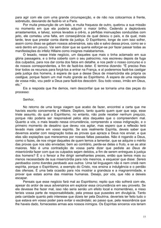 15
para agir com ele com uma grande circunspecção, e de não nos colocarmos à frente,
sobretudo, desviando de fazê-lo vir a Paris.
Por muita presunção de um lado, e muita fraqueza de outro, quebrou a sua missão
no momento em que ela poderia adquirir o maior brilho. Cedendo a deploráveis
arrastamentos, e talvez, somos levados a crê-lo, a pérfidas insinuações conduzidas com
jeito, ele cometeu uma falta, em conseqüência da qual deixou o país, e da qual, mais
tarde, teve que prestar conta diante da justiça. O Espiritismo, longe de com isso sofrer,
assim como disso se gabam nossos adversários, saiu são e salvo dessa prova, como se o
verá dentro em pouco. Vai sem dizer que se queria esforçar-se por fazer passar todas as
manifestações do infeliz Hillaire como insignes malabarismos.
O lesado, nesse triste negócio, um daqueles que mais o tinha aclamado em sua
glória passageira, e o tinha coberto com o seu patrocínio, nos escreveu depois da fuga
dos culpados, para nos dar conta dos fatos em detalhe, e nos pedir o nosso concurso e o
de nossos correspondentes, a fim de fazê-los deter. E termina dizendo: "É preciso lhes
tirar todos os recursos para forçá-los a entrar na França, e aí poderemos fazê-los castigar
pela justiça dos homens, à espera de que a desse Deus de misericórdia ela própria os
castigue, porque fazem um mal muito grande ao Espiritismo. À espera de uma resposta
de vossa mão, vou pedir a Deus para fazê-los descobrir. Sou todo vosso, irmão em Deus,
etc."
Eis a resposta que lhe demos, nem desconfiar que se tornaria uma das peças do
processo:
Senhor,
No retorno de uma longa viagem que acabo de fazer, encontrei a carta que me
havíeis escrito concernente a Hillaire. Deploro, tanto quanto quem quer que seja, esse
triste assunto, do qual o Espiritismo, no entanto, não pode receber nenhum prejuízo,
porque não poderia ser responsável pelos atos daqueles que o compreendem mal.
Quanto a vós, o mais lesado nessa circunstância, compreendo a vossa indignação, e o
primeiro momento de desatino que deveu vos agitar, mas espero que a reflexão terá
levado mais calma em vosso espírito. Se sois realmente Espírita, deveis saber que
devemos aceitar com resignação todas as provas que apraza a Deus nos enviar, e que
elas são expiações que merecemos por nossas faltas passadas. Não é rogando a Deus,
como o fazes, de nos vingar daqueles de quem temos a lamentar, que se adquire o mérito
das provas que nos são enviadas; bem ao contrário, perde-se delas o fruto, e se as atrai
maiores. Não é uma contradição de vossa parte dizer que pediste ao Deus de
misericórdia fazer com que os culpados sejam detidos, a fim de serem entregues à justiça
dos homens? É o o fensor a lhe dirigir semelhantes preces, então que temos mais ou
menos necessidade de sua misericórdia para nós mesmos, e esquecer que disse: Sereis
perdoados como tiverdes perdoado aos outros. Uma tal linguagem não é nem cristã nem
espírita, porque o Espiritismo, a exemplo do Cristo, nos ensina a indulgência e o perdão
das ofensas. É uma bela ocasião para nós mostrar a grandeza e a magnanimidade, e
provar que estais acima das misérias humanas. Desejo, por vós, que não a deixeis
escapar.
Pensais que esse negócio fará mal ao Espiritismo; repito que não sofrerá com ele,
apesar do ardor de seus adversários em explorar essa circunstância em seu proveito. Se
ela devesse lhe fazer mal, isso não seria senão um efeito local e momentâneo, e nisso
teríeis vossa parte de responsabilidade, pela pressa que pusestes em divulgá-la. Tanto
pela caridade quanto pelo interesse que dizeis ter pela Doutrina, deveríeis ter feito tudo o
que estava em vosso poder para evitar o escândalo; ao passo que, pela ressonância que
lhe haveis dado, fornecestes armas aos nossos inimigos. Os Espíritas sinceros vos teriam
 