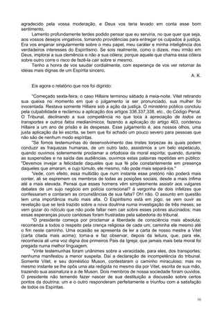16
agradecido pela vossa moderação, e Deus vos teria levado em conta esse bom
sentimento.
Lamento profundamente terdes podido pensar que eu serviria, no que quer que seja,
aos vossos desejos vingativos, tomando providências para entregar os culpados à justiça.
Era vos enganar singularmente sobre o meu papel, meu caráter e minha inteligência dos
verdadeiros interesses do Espiritismo. Se sois realmente, como o dizeis, meu irmão em
Deus, implorai a sua clemência e não a sua cólera; porque aquele que chama essa cólera
sobre outro corre o risco de fazê-la cair sobre si mesmo.
Tenho a honra de vos saudar cordialmente, com esperança de vos ver retornar às
idéias mais dignas de um Espírita sincero.
A. K.
Eis agora o relatório que nos foi digirido:
"Começado sexta-feira, o caso Hillaire terminou sábado à meia-noite. Vitet retirando
sua queixa no momento em que o julgamento ia ser pronunciado, sua mulher foi
inocentada. Restava somente Hillaire sob a ação da justiça. O ministério público concluiu
pela culpabilidade e reclamou a aplicação dos artigos 336,337,338, etc., do Código Penal.
O Tribunal, declinando a sua competência no que toca à apreciação de todos os
transportes e outros fatos medianímicos, fazendo a aplicação do artigo 463, condenou
Hillaire a um ano de prisão e às despesas. Esse julgamento é, aos nossos olhos, uma
justa aplicação da lei escrita, se bem que foi achado um pouco severo para pessoas que
não são de nenhum modo espíritas.
"Se fomos testemunhas do desenvolvimento das tristes torpezas às quais podem
conduzir as fraquezas humanas, de um outro lado, assistimos a um belo espetáculo,
quando ouvimos solenemente proclamar a ortodoxia da moral espírita; quando, durante
as suspensões e na saída das audiências, ouvimos estas palavras repetidas em público:
"Devemos invejar a felicidade daqueles que sua fé põe constantemente em presença
daqueles que amaram, e cujo túmulo, ele mesmo, não pode mais separá-los."
'Vede, com efeito, essa multidão que num instante esse pretório não poderá mais
conter, ali se espremem os membros de todas as posições sociais, desde a mais ínfima
até a mais elevada. Pensai que esses homens vêm simplesmente assistir aos vulgares
debates de um sujo negócio em polícia correcional? à vergonha de dois infelizes que
confessaram e contaram as circunstâncias de sua falta? Oh! não. O assunto em questão
tem uma importância muito mais alta. O Espiritismo está em jogo; se vem ouvir as
revelação que se terá trazido sobre a nova doutrina numa investigação de três meses; se
vem gozar do ridículo que não pode faltar nem cair sobre esses pobres alucinados; mas
essas esperanças pouco caridosas foram frustradas pela sabedoria do tribunal.
"O presidente começa por proclamar a liberdade de consciência mais absoluta;
recomenda a todos o respeito pela crença religiosa de cada um; caminha ele mesmo até
o fim neste caminho. Uma ocasião se apresenta de ler a carta de nosso mestre a Vitet
(carta citada mais acima); toma-a e faz observar, depois da leitura, que, para ele,
reconhecia ali uma voz digna dos primeiros Pais da Igreja; que jamais mais bela moral foi
pregada numa melhor linguagem.
“Vinte testemunhas foram unânimes sobre a veracidade, para eles, dos transportes;
nenhuma manifestou a menor suspeita. Daí a declaração de incompetência do tribunal.
Somente Vitet, e seu doméstico Muson, contestaram o caminho miraculoso; mas no
mesmo instante se lhe opôs uma ata redigida no mesmo dia por Vitet, escrita de sua mão,
trazendo sua assinatura e a de Muson. Dois membros de nossa sociedade foram ouvidos.
O presidente não temendo fazer nascer de sua destituição a discussão sobre certos
pontos da doutrina; um e o outro responderam perfeitamente e triunfou com a satisfação
de todos os Espíritas.
 