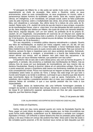17
"O advogado de Hillaire foi, e não podia ser senão muito curto, no que concerne
especialmente ao chefe da acusação. Mas sobre a Doutrina, sobre os seus
ensinamentos, sobre as suas conseqüências, os seus progressos no mundo; sobre a
perseverança desses homens da localidade, pelo menos, dizia ele, nossos iguais em
ciência, em inteligência, e em moralidade, em posição social; sobre os fatos publicados
cada dia pela imprensa; sobre a multiplicidade das obras, dos jornais especiais, sempre
falou com eloqüência e convicção. Seu último lance foi a leitura de uma carta do Sr.
Jaubert. Nesta carta, o Sr. Jaubert dá conta de que ele mesmo e seus amigos, ocupando-
se de manifestações físicas, viram e viram bem, à luz das lâmpadas tão bem quanto à luz
do dia, fatos análogos aos obtidos por Hillaire, dos quais dá conta nos menores detalhes.
Esta leitura, seguida daquela, com um tom solene, da profissão de fé do próprio Sr.
Jaubert, de um magistrado, vice-presidente em exercício de um tribunal civil, capital do
departamento, esta leitura emocionou todo o auditório. (O Journal de Saint-Jean-d'Angély,
de 12 de fevereiro, dá a análise desse notável recurso de defesa. Ver também a Revue de
l'Ouest, de Niort, de 18 de fevereiro.)
"Em seu requisitório, o ministério público desonra naturalmente o culpado. Quanto
aos fatos de manifestações, os explica por meios vulgares; cada um, diz ele, em seu
salão, os produz à sua vontade, com a maior facilidade: a menor habilidade basta. Cita
fatos medianímicos históricos para os quais conclui pela alucinação. Pelo que concerne à
Doutrina, sempre foi digno e respeitoso para com seus sectários derrotados. Sobretudo,
calorosamente, aplaudiu a coragem, a sinceridade e a boa-fé das testemunhas que
vieram afirmar sua crença, sem se deterem nem pelo medo dos sarcasmos e da
zombaria, nem por seus interesse materiais, que poderiam com isso sofrer."
O Espiritismo não só saiu são e salvo dessa prova, saiu com as honras da guerra. O
julgamento, é verdade, não proclamou a realidade das manifestações de Hillaire, mas as
colocou fora de causa por sua declaração de incompetência; por isso mesmo não as
declarou fraudulentas. Quanto à doutrina, obteve ali um estrondoso sufrágio. Para nós, é
o ponto essencial, porque o Espiritismo está menos nos fenômenos materiais do que em
suas conseqüências morais. Pouco nos importa que se neguem os fatos que são cada dia
constatados sobre todos os pontos da Terra; o tempo não está longe em que todo o
mundo será forçado a se render à evidência; o principal é que a doutrina que dele decorre
seja reconhecida digna do Evangelho sobre o qual se apoia. Certamente, o Sr., o
substituto, não é espírita; o presidente também não o é mais, que o saibamos; mas o que
estamos felizes de constatar, é que a sua opinião pessoal não tira nada à sua
imparcialidade.
Os elogios dados às testemunhas são uma brilhante homenagem prestada à
coragem da opinião e à sinceridade das crenças. Devemos a esses firmes sustentáculos
de nossa fé um testemunho especial; apressamo-nos em lhos dar pelo requerimento
seguinte, que lhes fizemos chegar.
Paris, 21 de janeiro de 1865.
O SR. ALLAN KARDEC AOS ESPÍRITAS DEVOTADOS NO CASO HILLAIRE.
Caros irmãos em Espiritismo,
Venho, tanto em meu nome pessoal quanto em nome da Sociedade Espírita de
Paris, pagar um justo tributo de elogios a todos aqueles que, na triste circunstância nas
quais fomos todos afligidos, sustentaram sua fé, defenderam a verdade com coragem,
dignidade e firmeza. Um brilhante e solene testemunho lhes foi prestado pelos órgãos da
justiça; o de seus irmãos em crença não poderia lhes faltar. Disso pedi a lista tão exata e
tão completa quanto possível, a fim de inscrever seus nomes ao lado daqueles que têm
 