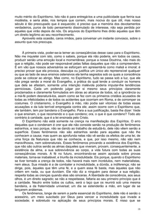 18
muito mérito do Espiritismo. Isto não é para entregá-los a uma publicidade que feriria sua
modéstia, e seria aliás, nos tempos que correm, mais nociva do que útil, mas nosso
século é tão preocupado que é esquecido; é preciso que a memória dos devotamentos
verdadeiros, puros de todo pensamento dissimulado de interesse, não seja perdida por
aqueles que virão depois de nós. Os arquivos do Espiritismo lhes dirão aqueles que têm
um direito legítimo ao seu reconhecimento.
Aproveito esta ocasião, caros irmãos, para conversar um instante convosco, sobre o
assunto que nos preocupa.
À primeira vista, poder-se-ia temer as conseqüências desse caso para o Espiritismo.
Não me inquietei com isto, como o sabeis, porque ela não poderia, em todos os casos,
produzir senão uma emoção local e momentânea; porque a nossa Doutrina, não mais do
que a religião, não pode ser responsável pelas faltas daqueles que não a compreendem.
É em vão que nossos adversários se esforçam em apresentá-la como malsã e imoral; é
preciso provar que ela provoca, desculpa ou justifica um único ato repreensível qualquer
ou que ao lado de seus ensinos ostensivos ela tenha segredos sob os quais a consciência
pode se colocar ao abrigo. Mas como, no Espiritismo, tudo se passa sob a luz, que ele
não prega senão a moral do Evangelho, a prática do qual tende a conduzir os homens
que dela se afastam, somente uma intenção malévola poderia imputar-lhe tendências
perniciosas. Cada um podendo julgar por si mesmo seus princípios claramente
proclamados e claramente formulados em obras ao alcance de todos, só a ignorância ou
a má-fé podem desnaturá-los, assim como se fez com os primeiros cristãos acusados de
todas as infelicidades e de todos os acidentes que ocorriam em Roma, e de corromper os
costumes. O cristianismo, o Evangelho à mão, não podia sair vitorioso de todas essas
acusações e da luta terrível empregada contra ele; assim ocorre com o Espiritismo que,
ele também, tem por bandeira o Evangelho. Para a sua justificação, basta lhe dizer: Vede
o que ensinam, o que recomendo e o que condeno; ora, o que é que condeno? Todo ato
contrário à caridade, que é a lei ensinada pelo Cristo.
O Espiritismo não está somente na crença na manifestação dos Espíritos. O erro
daqueles que o condenam é crer que ele não consiste senão na produção de fenômenos
estranhos, e isso porque, não se dando ao trabalho de estudá-lo, dele não vêem senão a
superfície. Esses fenômenos não são estranhos senão para aqueles que não lhe
conhecem a causa; mas quem as aprofunda nelas não vê senão os efeitos de uma lei, de
uma força da Natureza que não se conhecia, e que, por isso mesmo, não são nem
maravilhosos, nem sobrenaturais. Esses fenômenos provando a existência dos Espíritos,
que não são outros senão as almas daqueles que viveram, provam, consequentemente, a
existência da alma, a sua sobrevivência ao corpo, a vida futura com todas as suas
conseqüências morais. A fé no futuro, encontrando-se assim apoiada sobre provas
materiais, torna-se inabalável, e triunfa da incredulidade. Eis porque, quando o Espiritismo
se tiver tornado a crença de todos, não haverá mais nem incrédulos, nem materialistas,
nem ateus. Sua missão é a de combater a incredulidade, a dúvida, a indiferença; não se
dirige, pois, àqueles que têm uma fé, e a quem essa fé basta, mas àqueles que não
crêem em nada, ou que duvidam. Ele não diz a ninguém para deixar a sua religião;
respeita todas as crenças quando elas são sinceras. A liberdade de consciência, aos seus
olhos, é um direito sagrado; se não a respeitasse, faltaria ao seu primeiro princípio que é
a caridade. Neutro entre todos os cultos, será o laço que os reunirá sob uma mesma
bandeira, a da fraternidade universal; um dia se estenderão a mão, em lugar de se
lançarem anátemas.
Os fenômenos, longe de serem a parte essencial do Espiritismo, dele não é senão o
acessório, um meio suscitado por Deus para vencer a incredulidade que invade a
sociedade; é sobretudo na aplicação de seus princípios morais. É nisso que se
 