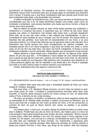 19
reconhecem os Espíritas sinceros. Os exemplos de reforma moral provocados pelo
Espiritismo são já muito numerosos para que se possa julgar os resultados que produzirá
com o tempo. É preciso que a sua força moralizadora seja bem grande para triunfar dos
atos inveterados pela idade, e da leviandade da juventude.
O efeito moralizador do Espiritismo tem, pois, por causa primeira os fenômenos das
manifestações que deu a fé; se esses fenômenos fossem uma ilusão, assim como os
incrédulos o pretendem, seria preciso bendizer uma ilusão que dá ao homem a força de
vencer seus maus pendores.
Mas se depois de dezoito séculos se vêem ainda tantas pessoas que professam o
cristianismo e o praticam tão pouco, é espantoso que, em menos de dez anos, todos
aqueles que crêem no Espiritismo não tenham dele tirado todo o proveito desejável?
Entre eles, há os que não viram senão o fato material das manifestações, os que a
curiosidade foi mais excitada do que o coração, que não foi tocado. Eis porque todos os
Espíritas não são perfeitos. Isso nada tem de surpreendente em seu início, e se uma
coisa deve admirar, é o número das reformas que se operaram nesse curto intervalo. Se o
Espiritismo não triunfa sempre dos maus arrastamentos de maneira completa, um
resultado parcial não é um menor progresso o qual deve ser levado em conta, e, como
cada um de nós tem seu lado fraco, isso deve nos tornar indulgentes. O tempo e novas
existências acabarão o que foi começado; felizes aqueles que se pouparem novas provas!
Hillaire pertence a essa classe que o Espiritismo não fez, de alguma sorte, senão
aflorar; foi por isso que faliu. - A Providência o havia dotado de uma notável faculdade,
com a ajuda da qual ele fez muito bem; poderia com ela fazer muito mais, se não tivesse
rompido sua missão por sua fraqueza. Não podemos nem condená-lo nem absolvê-lo; só
a Deus pertence julgá-lo por não ter realizado a sua tarefa até o fim. Possa a expiação
que sofre e um sério retorno sobre si mesmo merecer a sua clemência!
Irmãos, estendamos-lhe mão segura e oremos por ele.
____________________
NOTÍCIAS BIBLIOGRÁFICAS.
UM ANJO DO CÉU SOBRE A TERRA (1).
(l) Por BENJAMIN MOSSÉ, rabino de Avignon. - 1 vol. in-12; preço, 3 fr. 50. -Avignon, casa Bonnet filhos.
Eis o relatório feito sobre esta obra para a Sociedade Espírita de Paris, por nosso
colega Sr. Feyteau, advogado:
Sob esse título, o Sr. Benjamin Mossé escreveu um livro cheio de poesia no qual,
num duplo ponto de vista, a caridade é progressivamente ensinada pelos fatos mais
tocantes. O assunto desse pequeno poema em prosa começa no céu, se desenvolve
sobre a Terra, e termina no céu, onde começou.
Os anjos, os arcanjos, os serafins, os ophanims, todos os seres sagrados (estas são
as expressões do Sr. Mossé) estão reunidos e cantam os louvores ao Altíssimo, que os
reuniu para lhes dar a missão de irem entre as almas da Terra, a fim de conduzi-las no
caminho do bem, do qual os fazem desviar sem cessar os apetites e as paixões
terrestres.
Um desses anjos, o mais puro, só restou depois da partida de todos os outros; esse
anjo é Zadécia. Prosternada aos pés do trono do Eterno, ela implora para si o favor de
uma exceção à regra geral imposta aos seus irmãos; ela dizia, suplicante: "Senhor, escuta
a minha prece, antes que obedeça à tua voz! Vou descer sobre a Terra, segundo a tua
vontade. Eu me separo, uma vez que tu o ordenas, da felicidade da qual tu nos inundas;
vou dela falar aos habitantes da baixa moradia; vou inspirar-lhes a esperança para
sustentá-los em suas marchas penosas. Mas digna-vos conceder às minhas súplicas a
graça que imploro! Permite, ó meu Deus, que longe de teu palácio, dele não esqueça
 
