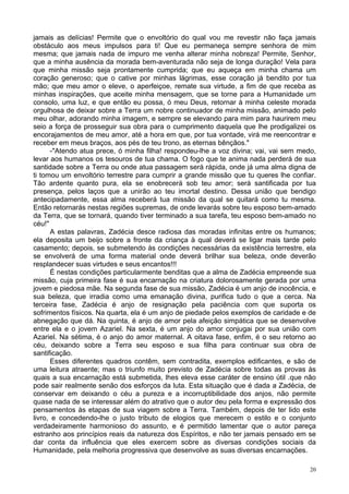 20
jamais as delícias! Permite que o envoltório do qual vou me revestir não faça jamais
obstáculo aos meus impulsos para ti! Que eu permaneça sempre senhora de mim
mesma; que jamais nada de impuro me venha alterar minha nobreza! Permite, Senhor,
que a minha ausência da morada bem-aventurada não seja de longa duração! Vela para
que minha missão seja prontamente cumprida; que eu aqueça em minha chama um
coração generoso; que o cative por minhas lágrimas, esse coração já bendito por tua
mão; que meu amor o eleve, o aperfeiçoe, remate sua virtude, a fim de que receba as
minhas inspirações, que aceite minha mensagem, que se torne para a Humanidade um
consolo, uma luz, e que então eu possa, ó meu Deus, retornar à minha celeste morada
orgulhosa de deixar sobre a Terra um nobre continuador de minha missão, animado pelo
meu olhar, adorando minha imagem, e sempre se elevando para mim para haurirem meu
seio a força de prosseguir sua obra para o cumprimento daquela que lhe prodigalizei os
encorajamentos de meu amor, até a hora em que, por tua vontade, virá me reencontrar e
receber em meus braços, aos pés de teu trono, as eternas bênçãos."
-"Atendo atua prece, ó minha filha! respondeu-lhe a voz divina; vai, vai sem medo,
levar aos humanos os tesouros de tua chama. O fogo que te anima nada perderá de sua
santidade sobre a Terra ou onde atua passagem será rápida, onde já uma alma digna de
ti tomou um envoltório terrestre para cumprir a grande missão que tu queres lhe confiar.
Tão ardente quanto pura, ela se enobrecerá sob teu amor; será santificada por tua
presença, pelos laços que a unirão ao teu imortal destino. Dessa união que bendigo
antecipadamente, essa alma receberá tua missão da qual se quitará como tu mesma.
Então retornarás nestas regiões supremas, de onde levarás sobre teu esposo bem-amado
da Terra, que se tornará, quando tiver terminado a sua tarefa, teu esposo bem-amado no
céu!"
A estas palavras, Zadécia desce radiosa das moradas infinitas entre os humanos;
ela deposita um beijo sobre a fronte da criança à qual deverá se ligar mais tarde pelo
casamento; depois, se submetendo às condições necessárias da existência terrestre, ela
se envolverá de uma forma material onde deverá brilhar sua beleza, onde deverão
resplandecer suas virtudes e seus encantos!!!
É nestas condições particularmente benditas que a alma de Zadécia empreende sua
missão, cuja primeira fase é sua encarnação na criatura dolorosamente gerada por uma
jovem e piedosa mãe. Na segunda fase de sua missão, Zadécia é um anjo de inocência, e
sua beleza, que irradia como uma emanação divina, purifica tudo o que a cerca. Na
terceira fase, Zadécia é anjo de resignação pela paciência com que suporta os
sofrimentos físicos. Na quarta, ela é um anjo de piedade pelos exemplos de caridade e de
abnegação que dá. Na quinta, é anjo de amor pela afeição simpática que se desenvolve
entre ela e o jovem Azariel. Na sexta, é um anjo do amor conjugai por sua união com
Azariel. Na sétima, é o anjo do amor maternal. A oitava fase, enfim, é o seu retorno ao
céu, deixando sobre a Terra seu esposo e sua filha para continuar sua obra de
santificação.
Esses diferentes quadros contêm, sem contradita, exemplos edificantes, e são de
uma leitura atraente; mas o triunfo muito previsto de Zadécia sobre todas as provas às
quais a sua encarnação está submetida, lhes eleva esse caráter de ensino útil .que não
pode sair realmente senão dos esforços da luta. Esta situação que é dada a Zadécia, de
conservar em deixando o céu a pureza e a incorruptibilidade dos anjos, não permite
quase nada de se interessar além do atrativo que o autor deu pela forma e expressão dos
pensamentos às etapas de sua viagem sobre a Terra. Também, depois de ter lido este
livro, e concedendo-lhe o justo tributo de elogios que merecem o estilo e o conjunto
verdadeiramente harmonioso do assunto, e é permitido lamentar que o autor pareça
estranho aos princípios reais da natureza dos Espíritos, e não ter jamais pensado em se
dar conta da influência que eles exercem sobre as diversas condições sociais da
Humanidade, pela melhoria progressiva que desenvolve as suas diversas encarnações.
 