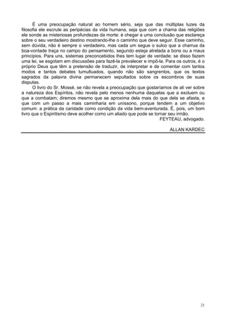 21
É uma preocupação natural ao homem sério, seja que das múltiplas luzes da
filosofia ele escrute as peripécias da vida humana, seja que com a chama das religiões
ele sonde as misteriosas profundezas da morte: é chegar a uma conclusão que esclareça
sobre o seu verdadeiro destino mostrando-lhe o caminho que deve seguir. Esse caminho,
sem dúvida, não é sempre o verdadeiro, mas cada um segue o sulco que a charrua da
boa-vontade traça no campo do pensamento, segundo esteja atrelada a bons ou a maus
princípios. Para uns, sistemas preconcebidos lhes tem lugar de verdade; se disso fazem
uma lei, se esgotam em discussões para fazê-la prevalecer e impô-la. Para os outros, é o
próprio Deus que têm a pretensão de traduzir, de interpretar e de comentar com tantos
modos e tantos debates tumultuados, quando não são sangrentos, que os textos
sagrados da palavra divina permanecem sepultados sobre os escombros de suas
disputas.
O livro do Sr. Mossé, se não revela a preocupação que gostaríamos de ali ver sobre
a natureza dos Espíritos, não revela pelo menos nenhuma daquelas que a excluem ou
que a combatam; diremos mesmo que se aproxima dela mais do que dela se afasta, e
que com um passo a mais caminharia em uníssono, porque tendem a um objetivo
comum: a prática da caridade como condição da vida bem-aventurada. É, pois, um bom
livro que o Espiritismo deve acolher como um aliado que pode se tornar seu irmão.
FEYTEAU, advogado.
ALLAN KARDEC
 