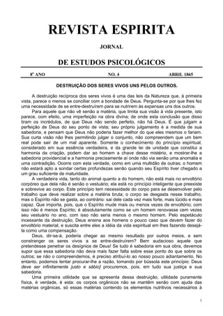 1
REVISTA ESPIRITA
JORNAL
DE ESTUDOS PSICOLÓGICOS
8o
ANO NO. 4 ABRIL 1865
DESTRUIÇÃO DOS SERES VIVOS UNS PELOS OUTROS.
A destruição recíproca dos seres vivos é uma das leis da Natureza que, à primeira
vista, parece o menos se conciliar com a bondade de Deus. Pergunta-se por que lhes fez
uma necessidade de se entre-destruírem para se nutrirem às expensas uns dos outros.
Para aquele que não vê senão a matéria, que limita sua visão à vida presente, isto
parece, com efeito, uma imperfeição na obra divina; de onde esta conclusão que disso
tiram os incrédulos, de que Deus não sendo perfeito, não há Deus. É que julgam a
perfeição de Deus do seu ponto de vista; seu próprio julgamento é a medida de sua
sabedoria, e pensam que Deus não poderia fazer melhor do que eles mesmos o fariam.
Sua curta visão não lhes permitindo julgar o conjunto, não compreendem que um bem
real pode sair de um mal aparente. Somente o conhecimento do princípio espiritual,
considerado em sua essência verdadeira, e da grande lei de unidade que constitui a
harmonia da criação, podem dar ao homem a chave desse mistério, e mostrar-lhe a
sabedoria providencial e a harmonia precisamente aí onde não via senão uma anomalia e
uma contradição. Ocorre com esta verdade, como em uma multidão de outras; o homem
não estará apto a sondar certas profundezas senão quando seu Espírito tiver chegado a
um grau suficiente de maturidade.
A verdadeira vida, tanto do animal quanto a do homem, não está mais no envoltório
corpóreo que dela não é senão o vestuário; ela está no princípio inteligente que preexiste
e sobrevive ao corpo. Este princípio tem necessidade do corpo para se desenvolver pelo
trabalho que deve realizar sobre a matéria bruta; o corpo se desgasta nesse trabalho,
mas o Espírito não se gasta, ao contrário: sai dele cada vez mais forte, mais lúcido e mais
capaz. Que importa, pois, que o Espírito mude mais ou menos vezes de envoltório; com
isso não é menos Espírito; é absolutamente como se um homem renovasse cem vezes
seu vestuário no ano, com isso não seria menos o mesmo homem. Pelo espetáculo
incessante da destruição, Deus ensina aos homens o pouco caso que devem fazer do
envoltório material, e suscita entre eles a idéia da vida espiritual em lhes fazendo desejá-
la como uma compensação.
Deus, dir-se-á, poderia chegar ao mesmo resultado por outros meios, e sem
constranger os seres vivos a se entre-destruírem? Bem audacioso aquele que
pretendesse penetrar os desígnios de Deus! Se tudo é sabedoria em sua obra, devemos
supor que essa sabedoria não deva mais fazer falta sobre esse ponto do que sobre os
outros; se não o compreendemos, é preciso atribuí-lo ao nosso pouco adiantamento. No
entanto, podemos tentar procurar-lhe a razão, tomando por bússola este princípio: Deus
deve ser infinitamente justo e sábio] procuremos, pois, em tudo sua justiça e sua
sabedoria.
Uma primeira utilidade que se apresenta dessa destruição, utilidade puramente
física, é verdade, é esta: os corpos orgânicos não se mantêm senão com ajuda das
matérias orgânicas, só essas matérias contendo os elementos nutritivos necessários à
 