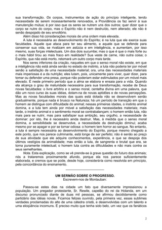 2
sua transformação. Os corpos, instrumentos de ação do princípio inteligente, tendo
necessidade de serem incessantemente renovados, a Providência os faz servir à sua
manutenção mútua; é por isso que os seres se nutrem uns dos outros; quer dizer que o
corpo se nutre do corpo, mas o Espírito não é nem destruído, nem alterado; ele não é
senão despojado de seu envoltório.
Além disso há considerações morais de uma ordem mais elevada.
A luta é necessária ao desenvolvimento do Espírito; é na luta que ele exerce suas
faculdades. Aquele que ataca para ter seu alimento, e aquele que se defende para
conservar sua vida, se rivalizam em astúcia e em inteligência, e aumentam, por isso
mesmo, suas forças intelectuais. Um dos dois sucumbe; mas o que é que o mais forte ou
o mais hábil tirou ao mais fraco em realidade? Sua veste de carne, não outra coisa; o
Espírito, que não está morto, retomará um outro corpo mais tarde.
Nos seres inferiores da criação, naqueles em que o senso moral não existe, em que
a inteligência não está ainda senão no estado de instinto, a luta não poderia ter por móvel
senão a satisfação de uma necessidade material; ora, uma das necessidades materiais
mais imperiosas é a da nutrição; eles lutam, pois, unicamente para viver, quer dizer, para
tomar ou defender uma presa, porque não poderiam estar estimulados por um móvel mais
elevado. É neste primeiro período que a alma se elabora e ensaia para a vida. Quando
ela alcança o grau de maturidade necessária para sua transformação, recebe de Deus
novas faculdades: o livre arbítrio e o senso moral, centelha divina em uma palavra, que
dão um novo curso às suas idéias, dotam-na de novas aptidões e de novas percepções.
Mas as novas faculdades morais das quais está dotada não se desenvolvem senão
gradualmente, porque nada é brusco na Natureza; há um período de transição em que o
homem se distingue com dificuldade do animal; nessas primeiras idades, o instinto animal
domina, e a luta tem ainda por móvel a satisfação das necessidades materiais; mais
tarde, o instinto animal e o sentimento moral se contrabalançam; o homem então luta, não
mais para se nutrir, mas para satisfazer sua ambição, seu orgulho, a necessidade de
dominar: por isto, lhe é necessário ainda destruir. Mas, à medida que o senso moral
domina, a sensibilidade se desenvolve, a necessidade da destruição diminui; acaba
mesmo por se apagar e por se tornar odiosa: o homem tem horror ao sangue. No entanto,
a luta é sempre necessária ao desenvolvimento do Espírito, porque mesmo chegado a
este ponto, que nos parece culminante, está longe de ser perfeito; não é senão ao preço
de sua atividade que ele adquire conhecimentos, experiência, e que se despoja dos
últimos vestígios da animalidade; mas então a luta, de sangrenta e brutal que era, se
torna puramente intelectual; o homem luta contra as dificuldades e não mais contra os
seus semelhantes.
Nota. Esta explicação, como se vê prende-se à grave questão do futuro dos animais;
nós a trataremos proximamente afundo, porque ela nos parece suficientemente
elaborada, e cremos que se pode, desde hoje, considerá-la como resolvida em princípio,
pela concordância do ensinamento.
_____________________
UM SERMÃO SOBRE O PROGRESSO.
Escrevem-nos de Montauban:
Passou-se estes dias na cidade um fato que diversamente impressionou a
população. Um pregador protestante, Sr. Rewile, capelão do rei da Holanda, em um
discurso pronunciado diante de duas mil pessoas, se afirmou decididamente como
partidário das idéias novas. Ficamos felizes ouvindo, pela primeira vez, essas sublimes
verdades proclamadas do alto de uma cátedra cristã, e desenvolvidas com um talento e
uma eloqüência incomuns. É preciso muito que tenha sido belo, um vez que os fanáticos
 