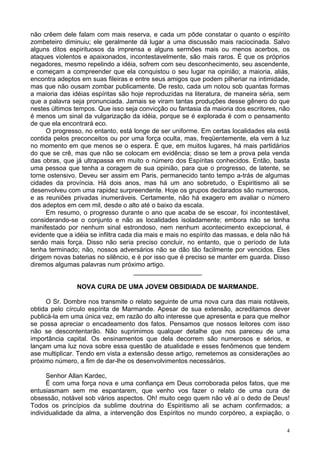 4
não crêem dele falam com mais reserva, e cada um pôde constatar o quanto o espírito
zombeteiro diminuiu; ele geralmente dá lugar a uma discussão mais raciocinada. Salvo
alguns ditos espirituosos da imprensa e alguns sermões mais ou menos acerbos, os
ataques violentos e apaixonados, incontestavelmente, são mais raros. É que os próprios
negadores, mesmo repelindo a idéia, sofrem com seu desconhecimento, seu ascendente,
e começam a compreender que ela conquistou o seu lugar na opinião; a maioria, aliás,
encontra adeptos em suas fileiras e entre seus amigos que podem pilheriar na intimidade,
mas que não ousam zombar publicamente. De resto, cada um notou sob quantas formas
a maioria das idéias espíritas são hoje reproduzidas na literatura, de maneira séria, sem
que a palavra seja pronunciada. Jamais se viram tantas produções desse gênero do que
nestes últimos tempos. Que isso seja convicção ou fantasia da maioria dos escritores, não
é menos um sinal da vulgarização da idéia, porque se é explorada é com o pensamento
de que ela encontrará eco.
O progresso, no entanto, está longe de ser uniforme. Em certas localidades ela está
contida pelos preconceitos ou por uma força oculta, mas, freqüentemente, ela vem à luz
no momento em que menos se o espera. É que, em muitos lugares, há mais partidários
do que se crê, mas que não se colocam em evidência; disso se tem a prova pela venda
das obras, que já ultrapassa em muito o número dos Espíritas conhecidos. Então, basta
uma pessoa que tenha a coragem de sua opinião, para que o progresso, de latente, se
torne ostensivo. Deveu ser assim em Paris, permanecido tanto tempo a-trás de algumas
cidades da província. Há dois anos, mas há um ano sobretudo, o Espiritismo ali se
desenvolveu com uma rapidez surpreendente. Hoje os grupos declarados são numerosos,
e as reuniões privadas inumeráveis. Certamente, não há exagero em avaliar o número
dos adeptos em cem mil, desde o alto até o baixo da escala.
Em resumo, o progresso durante o ano que acaba de se escoar, foi incontestável,
considerando-se o conjunto e não as localidades isoladamente; embora não se tenha
manifestado por nenhum sinal estrondoso, nem nenhum acontecimento excepcional, é
evidente que a idéia se infiltra cada dia mais e mais no espírito das massas, e dela não há
senão mais força. Disso não seria preciso concluir, no entanto, que o período de luta
tenha terminado; não, nossos adversários não se dão tão facilmente por vencidos. Eles
dirigem novas baterias no silêncio, e é por isso que é preciso se manter em guarda. Disso
diremos algumas palavras num próximo artigo.
___________________
NOVA CURA DE UMA JOVEM OBSIDIADA DE MARMANDE.
O Sr. Dombre nos transmite o relato seguinte de uma nova cura das mais notáveis,
obtida pelo círculo espírita de Marmande. Apesar de sua extensão, acreditamos dever
publicá-la em uma única vez, em razão do alto interesse que apresenta e para que melhor
se possa apreciar o encadeamento dos fatos. Pensamos que nossos leitores com isso
não se descontentarão. Não suprimimos qualquer detalhe que nos pareceu de uma
importância capital. Os ensinamentos que dela decorrem são numerosos e sérios, e
lançam uma luz nova sobre essa questão de atualidade e esses fenômenos que tendem
ase multiplicar. Tendo em vista a extensão desse artigo, remetemos as considerações ao
próximo número, a fim de dar-lhe os desenvolvimentos necessários.
Senhor Allan Kardec,
É com uma força nova e uma confiança em Deus corroborada pelos fatos, que me
entusiasmam sem me espantarem, que venho vos fazer o relato de uma cura de
obsessão, notável sob vários aspectos. Oh! muito cego quem não vê aí o dedo de Deus!
Todos os princípios da sublime doutrina do Espiritismo ali se acham confirmados; a
individualidade da alma, a intervenção dos Espíritos no mundo corpóreo, a expiação, o
 