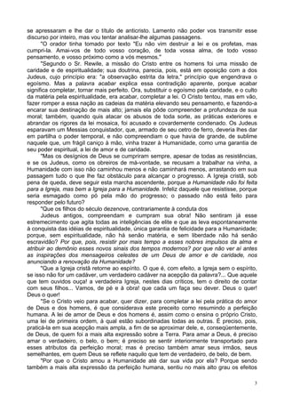 3
se apressaram e lhe dar o título de anticristo. Lamento não poder vos transmitir esse
discurso por inteiro, mas vou tentar analisar-lhe algumas passagens.
"O orador tinha tomado por texto "Eu não vim destruir a lei e os profetas, mas
cumpri-la. Amai-vos de todo vosso coração, de toda vossa alma, de todo vosso
pensamento, e vosso próximo como a vós mesmos."
"Segundo o Sr. Rewile, a missão do Cristo entre os homens foi uma missão de
caridade e de espiritualidade; sua doutrina, parecia, pois, está em oposição com a dos
Judeus, cujo princípio era: "a observação estrita da letra," princípio que engendrava o
egoísmo. Mas a palavra acabar explica essa contradição aparente, porque acabar
significa completar, tornar mais perfeito. Ora, substituir o egoísmo pela caridade, e o culto
da matéria pela espiritualidade, era acabar, completar a lei. O Cristo tentou, mas em vão,
fazer romper a essa nação as cadeias da matéria elevando seu pensamento, e fazendo-a
encarar sua destinação de mais alto; jamais ela pôde compreender a profundeza de sua
moral; também, quando quis atacar os abusos de toda sorte, as práticas exteriores e
abrandar os rigores da lei mosaica, foi acusado e covardemente condenado. Os Judeus
esparavam um Messias conquistador, que, armado de seu cetro de ferro, deveria lhes dar
em partilha o poder temporal, e não compreendiam o que havia de grande, de sublime
naquele que, um frágil caniço à mão, vinha trazer à Humanidade, como uma garantia de
seu poder espiritual, a lei de amor e de caridade.
"Mas os desígnios de Deus se cumpriram sempre, apesar de todas as resistências,
e se os Judeus, como os obreiros de má-vontade, se recusam a trabalhar na vinha, a
Humanidade com isso não caminhou menos e não caminhará menos, arrastando em sua
passagem tudo o que lhe faz obstáculo para alcançar o progresso. A Igreja cristã, sob
pena de queda, deve seguir esta marcha ascendente, porque a Humanidade não foi feita
para a Igreja, mas bem a Igreja para a Humanidade. Infeliz daquele que resistisse, porque
seria esmagado como pó pela mão do progresso; o passado não está feito para
responder pelo futuro?
"Que os filhos do século dezenove, contrariamente à conduta dos
Judeus antigos, compreendam e cumpram sua obra! Não sentiram já esse
estremecimento que agita todas as inteligências de elite e que as leva espontaneamente
à conquista das idéias de espiritualidade, única garantia de felicidade para a Humanidade;
porque, sem espiritualidade, não há senão matéria, e sem liberdade não há senão
escravidão? Por que, pois, resistir por mais tempo a esses nobres impulsos da alma e
atribuir ao demônio esses novos sinais dos tempos modernos? por que não ver aí antes
as inspirações dos mensageiros celestes de um Deus de amor e de caridade, nos
anunciando a renovação da Humanidade?
"Que a Igreja cristã retorne ao espírito. O que é, com efeito, a Igreja sem o espírito,
se isso não for um cadáver, um verdadeiro cadáver na acepção da palavra?... Que aquele
que tem ouvidos ouça! a verdadeira Igreja, nestes dias críticos, tem o direito de contar
com seus filhos... Vamos, de pé e à obra! que cada um faça seu dever. Deus o quer!
Deus o quer!
"Se o Cristo veio para acabar, quer dizer, para completar a lei pela prática do amor
de Deus e dos homens, é que considerava este preceito como resumindo a perfeição
humana. A lei de amor de Deus e dos homens é, assim como o ensina o próprio Cristo,
uma lei de primeira ordem, à qual estão subordinadas todas as outras. É preciso, pois,
praticá-la em sua acepção mais ampla, a fim de se aproximar dele, e, conseqüentemente,
de Deus, de quem foi a mais alta expressão sobre a Terra. Para amar a Deus, é preciso
amar o verdadeiro, o belo, o bem; é preciso se sentir interiormente transportado para
esses atributos da perfeição moral; mas é preciso também amar seus irmãos, seus
semelhantes, em quem Deus se reflete naquilo que tem de verdadeiro, de belo, de bem.
"Por que o Cristo amou a Humanidade até dar sua vida por ela? Porque sendo
também a mais alta expressão da perfeição humana, sentiu no mais alto grau os efeitos
 