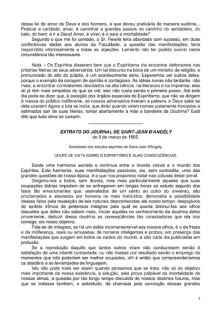 4
dessa lei de amor de Deus e dos homens, e que deveu praticá-la de maneira sublime...
Praticar a caridade, amar, é caminhar a grandes passos no caminho do verdadeiro, do
belo, do bem; é ir a Deus! Amar, é viver; é ir para a imortalidade!"
Segundo o que me foi contado, o Sr. Rewile teria abordado com sucesso, em duas
conferências dadas aos alunos da Faculdade, a questão das manifestações; teria
respondido vitoriosamente a todas as objeções. Lamento não ter podido ouvi-lo nesta
circunstância tão interessante.
Nota. - Os Espíritos disseram bem que o Espiritismo iria encontrar defensores nas
próprias fileiras de seus adversários. Um tal discurso na boca de um ministro da religião, e
pronunciado do alto do púlpito, é um acontecimento sério. Esperemos ver outros deles,
porque o exemplo da coragem de opinião é contagioso. As idéias novas não tardarão, não
mais, a encontrar combatentes devotados na alta ciência, na literatura e na imprensa; elas
ali já têm mais simpatias do que se crê; isso não custa senão o primeiro passo. Até este
dia pode-se dizer que, à exceção dos órgãos especiais do Espiritismo, que não se dirigem
à massa do público indiferente, só nossos adversários tiveram a palavra, e Deus sabe se
dela usaram! Agora a luta se inicia; que dirão quando virem nomes justamente honrados e
estimados sair de suas fileiras, tomar abertamente à mão a bandeira da Doutrina? Está
dito que tudo deve se cumprir.
______________________
EXTRATO DO JOURNAL DE SAINT-JEAN D'ANGÉLY
de 5 de março de 1865.
Sociedade dos estudos espíritas de Saint-Jean d'Angély.
GOLPE DE VISTA SOBRE O ESPIRITISMO E SUAS CONSEQÜÊNCIAS.
Existe uma harmonia secreta e contínua entre o mundo visível e o mundo dos
Espíritos. Esta harmonia, suas manifestações possíveis, eis, sem contradita, uma das
grandes questões de nossa época, é a que nos propomos tratar nas colunas deste jornal.
Dirigimo-nos a todos, sem dúvida, mas mais particularmente àqueles que suas
ocupações diárias impedem de se entregarem em longas horas ao estudo seguido dos
fatos tão emocionantes que, assinalados de um canto ao outro do universo, são
proclamados e atestados por homens os mais instruídos; demonstra a possibilidade
desses fatos pela revelação de leis naturais desconhecidas até nosso tempo; despojá-los
do epíteto irônico de pretensos milagres pelo qual se queria diminuí-los aos olhos
daqueles que deles não sabem mais, iniciar aqueles no conhecimento da doutrina deles
proveniente, deduzir dessa doutrina as conseqüências tão consoladoras que ela traz
consigo, eis nosso objetivo.
Fala-se de milagres, se há um deles incompreensível aos nossos olhos, é o da frieza
e da indiferença, reais ou simuladas, de homens inteligentes e probos, em presença das
manifestações que surgem em todos os cantos do mundo, e são cada dia publicadas em
profusão.
Se a reprodução daquilo que tantos outros viram não conduzissem senão à
satisfação de uma infantil curiosidade, ou não tivesse por resultado senão o emprego de
momentos que não poderiam ser melhor ocupados, oh! é então que compreenderíamos
os desdéns e as leviandades de linguagem.
Isto não pode mais ser assim quando pensamos que se trata, não só do objetivo
mais importante de nossa existência, a solução, pela prova palpável da imortalidade de
nossas almas, a questão por tão longo tempo discutida de nossos destinos futuros, mas
que se tratasse também, e sobretudo, da chamada pela convicção dessas grandes
 