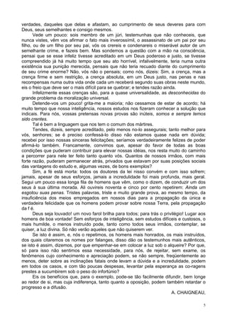5
verdades, daqueles que delas e afastam, ao cumprimento de seus deveres para com
Deus, seus semelhantes e consigo mesmos.
Vede um pouco: sois membro de um júri, testemunhas que não conheceis, que
nunca vistes, vêm vos afirmar o fato mais inverossímil, o assassinato de um pai por seu
filho, ou de um filho por seu pai, vós os crereis e condenareis o miserável autor de um
semelhante crime, e fazeis bem. Mas sondemos a questão com a mão na consciência,
pensai que se esse infeliz tivesse acreditado em um Deus poderoso e justo, se tivesse
compreendido já há muito tempo que seu ato horrível, infalivelmente, teria numa outra
existência sua punição merecida, pensais que não teria recuado diante do cumprimento
de seu crime enorme? Não, vós não o pensais; como nós, dizeis: Sim, a crença, mas a
crença firme e sem restrição, a crença absoluta, em um Deus justo, nas penas e nas
recompensas numa outra vida onde cada um receberá segundo suas obras neste mundo,
eis o freio que deve ser o mais difícil para se quebrar; e tendes razão ainda.
Infelizmente essas crenças são, para a quase universalidade, as desconhecidas do
grande problema da moralização universal.
Detende-vos um pouco! grita-me a maioria; não cessamos de estar de acordo; há
muito tempo que nossa inteligência, nossos estudos nos fizeram conhecer a solução que
indicais. Para nós, vossas pretensas novas provas são inúteis, somos e sempre temos
sido crentes.
Tal é bem a linguagem que nos tem o comum dos mártires.
Tendes, dizeis, sempre acreditado, pelo menos no-lo assegurais; tanto melhor para
vós, senhores; se é preciso confessá-lo disso não estamos quase nada em dúvida;
recebei por isso nossas sinceras felicitações; seríamos verdadeiramente felizes de poder
afirmá-lo também. Francamente, convimos que, apesar do favor de todas as boas
condições que puderam contribuir para elevar nossas idéias, nos resta muito do caminho
a percorrer para nele ter feito tanto quanto vós. Quantos de nossos irmãos, com mais
forte razão, puderam permanecer atrás, privados que estavam por suas posições sociais
das vantagens do estudo e, algumas vezes, de bons exemplos?
Sim, a fé está morta: todos os doutores da lei nisso convém e com isso sofrem;
jamais, apesar de seus esforços, jamais a incredulidade foi mais profunda, mais geral.
Segui um pouco essa longa fila de homens que vêm, como o dizem, de conduzir um dos
seus à sua última morada. Ali ouvireis noventa e cinco por cento repetirem: Ainda um
esgotou suas penas. Tristes palavras, triste e muito grande prova, ao mesmo tempo, da
insuficiência dos meios empregados em nossos dias para a propagação da única e
verdadeira felicidade que os homens podem provar sobre nossa Terra, pela propagação
da f é.
Deus seja louvado! um novo farol brilha para todos; para trás o privilégio! Lugar aos
homens de boa vontade! Sem esforços de inteligência, sem estudos difíceis e custosos, o
mais humilde, o menos instruído pode, tanto como todos seus irmãos, contemplar, se
quiser, a luz divina. Só não verão aqueles que não quiserem ver.
Se isto é assim, e, nós o repetimos, os homens mais honrados, os mais instruídos,
dos quais citaremos os nomes por falanges, disso dão os testemunhos mais autênticos,
se isto é assim, dizemos, por que empenhar-se em colocar a luz sob o alqueire? Por que,
só para isso não sentimos essa necessidade, para nós, de rejeitar, sem exame, os
fenômenos cujo conhecimento e apreciação podem, se não sempre, freqüentemente ao
menos, deter sobre as inclinações fatais onde levam a dúvida e a incredulidade, podem
em todos os casos, e com tão poucas despesas, levantar pela esperança as co-ragens
prestes a sucumbirem sob o peso do infortúnio?
Eis os benefícios que, para o exemplo, pode-se tão facilmente difundir, bem longe
ao redor de si, mas cuja indiferença, tanto quanto a oposição, podem também retardar o
progresso e a difusão.
A. CHAIGNEAU,
 